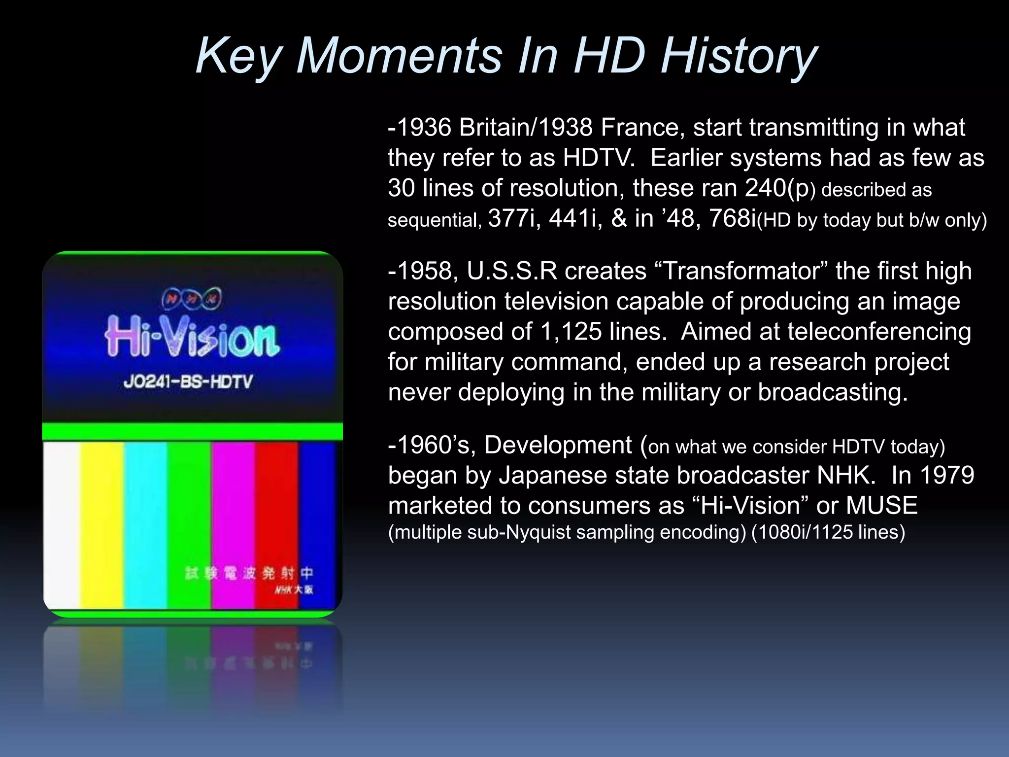 -1960’s, Development (on what we consider HDTV today)
began by Japanese state broadcaster NHK. In 1979
marketed to consumers as “Hi-Vision” or MUSE
(multiple sub-Nyquist sampling encoding) (1080i/1125 lines)
-1958, U.S.S.R creates “Transformator” the first high
resolution television capable of producing an image
composed of 1,125 lines. Aimed at teleconferencing
for military command, ended up a research project
never deploying in the military or broadcasting.
-1936 Britain/1938 France, start transmitting in what
they refer to as HDTV. Earlier systems had as few as
30 lines of resolution, these ran 240(p) described as
sequential, 377i, 441i, & in ’48, 768i(HD by today but b/w only)
Key Moments In HD History
 