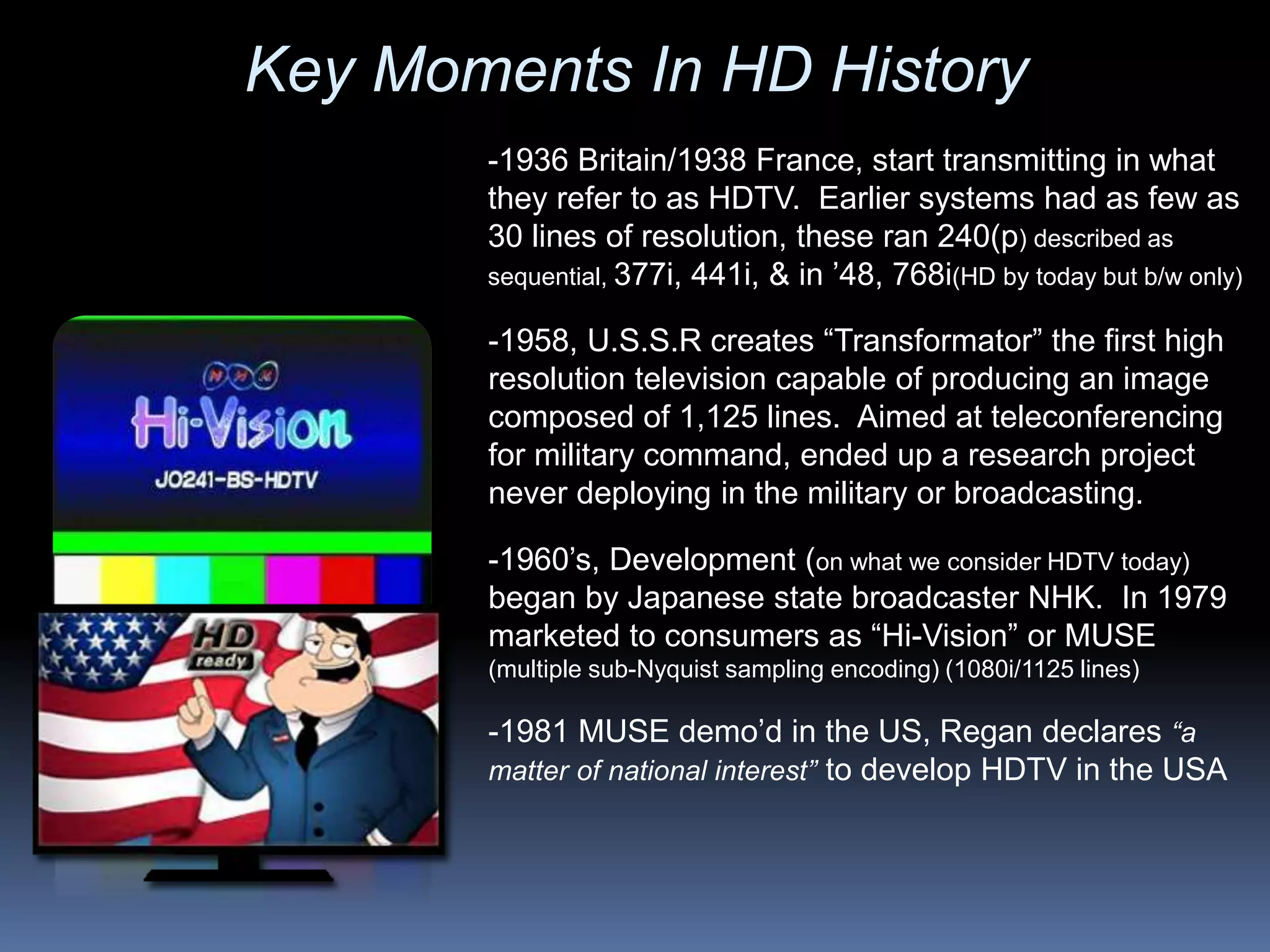 -1981 MUSE demo’d in the US, Regan declares “a
matter of national interest” to develop HDTV in the USA
-1960’s, Development (on what we consider HDTV today)
began by Japanese state broadcaster NHK. In 1979
marketed to consumers as “Hi-Vision” or MUSE
(multiple sub-Nyquist sampling encoding) (1080i/1125 lines)
-1958, U.S.S.R creates “Transformator” the first high
resolution television capable of producing an image
composed of 1,125 lines. Aimed at teleconferencing
for military command, ended up a research project
never deploying in the military or broadcasting.
-1936 Britain/1938 France, start transmitting in what
they refer to as HDTV. Earlier systems had as few as
30 lines of resolution, these ran 240(p) described as
sequential, 377i, 441i, & in ’48, 768i(HD by today but b/w only)
Key Moments In HD History
 