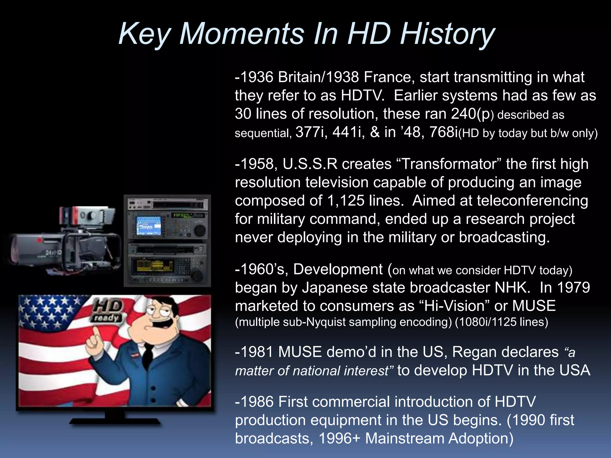-1986 First commercial introduction of HDTV
production equipment in the US begins. (1990 first
broadcasts, 1996+ Mainstream Adoption)
-1981 MUSE demo’d in the US, Regan declares “a
matter of national interest” to develop HDTV in the USA
-1960’s, Development (on what we consider HDTV today)
began by Japanese state broadcaster NHK. In 1979
marketed to consumers as “Hi-Vision” or MUSE
(multiple sub-Nyquist sampling encoding) (1080i/1125 lines)
-1958, U.S.S.R creates “Transformator” the first high
resolution television capable of producing an image
composed of 1,125 lines. Aimed at teleconferencing
for military command, ended up a research project
never deploying in the military or broadcasting.
-1936 Britain/1938 France, start transmitting in what
they refer to as HDTV. Earlier systems had as few as
30 lines of resolution, these ran 240(p) described as
sequential, 377i, 441i, & in ’48, 768i(HD by today but b/w only)
Key Moments In HD History
 