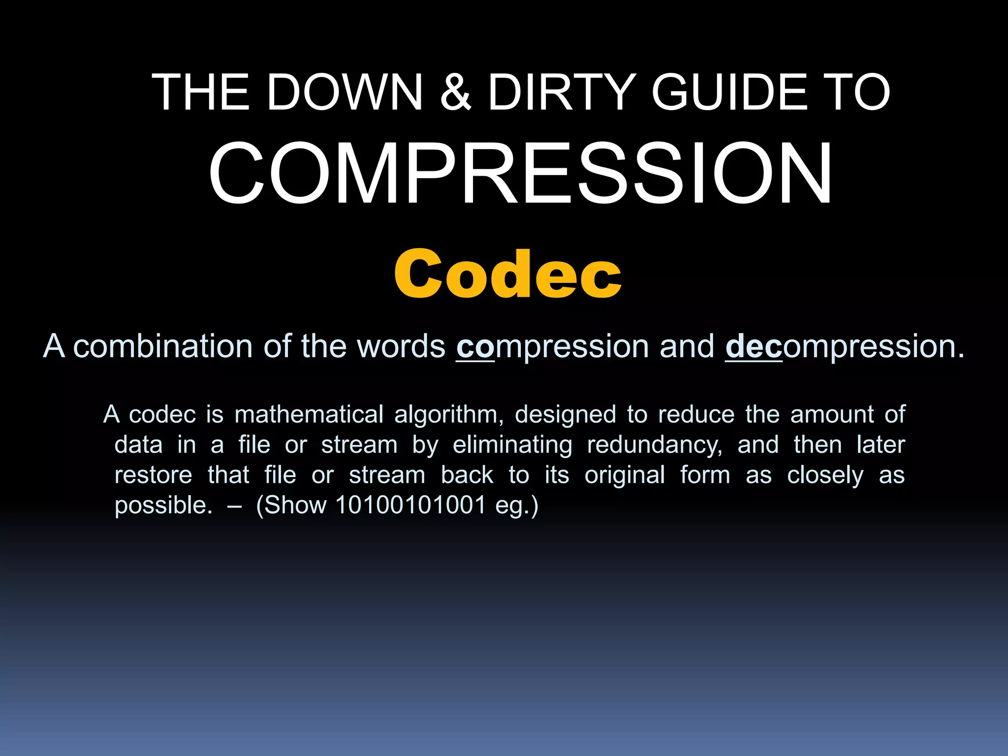 THE DOWN & DIRTY GUIDE TO
COMPRESSION
Codec
A combination of the words compression and decompression.
A codec is mathematical algorithm, designed to reduce the amount of
data in a file or stream by eliminating redundancy, and then later
restore that file or stream back to its original form as closely as
possible. – (Show 10100101001 eg.)
 