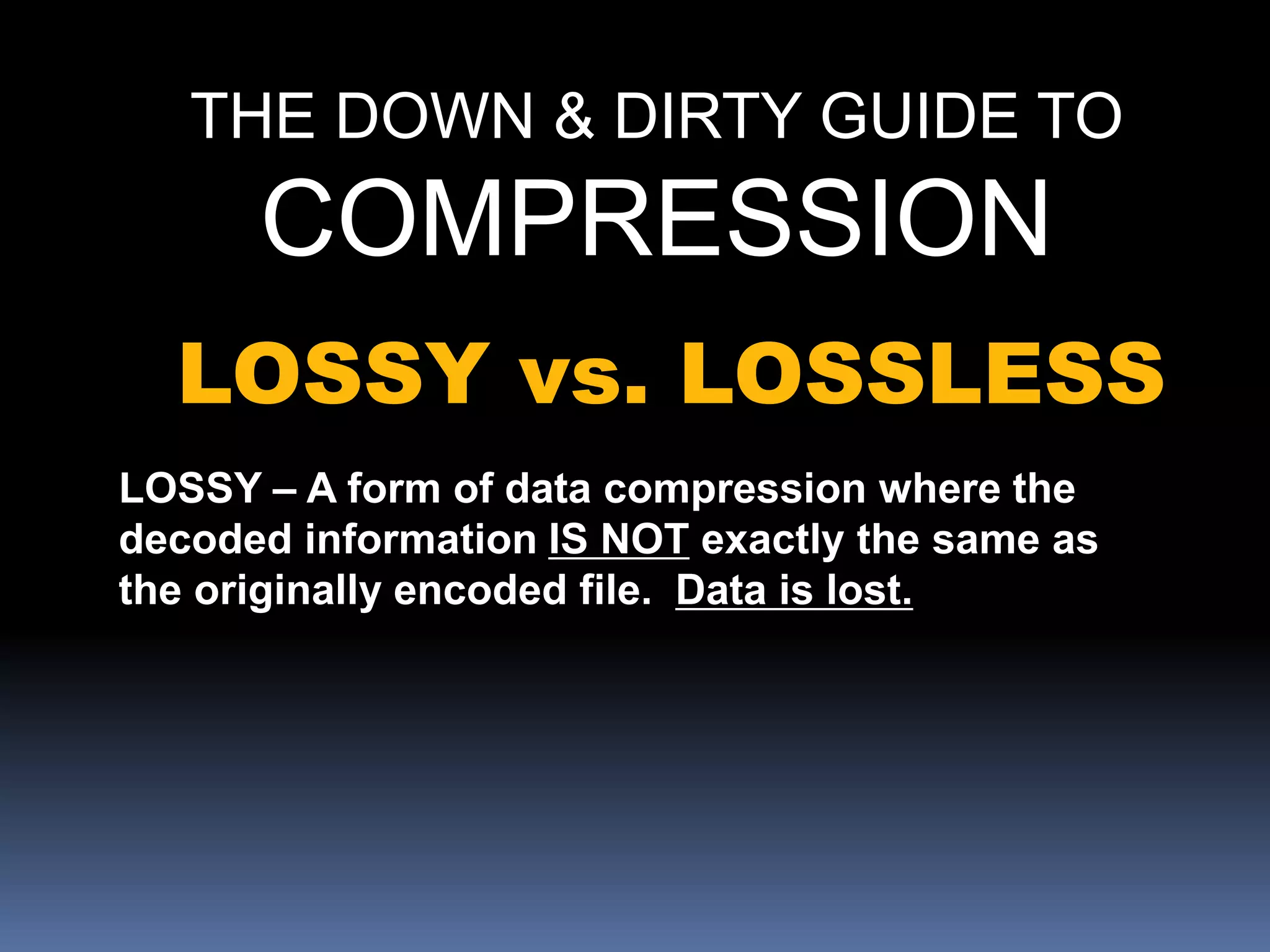 THE DOWN & DIRTY GUIDE TO
COMPRESSION
LOSSY vs. LOSSLESS
LOSSY – A form of data compression where the
decoded information IS NOT exactly the same as
the originally encoded file. Data is lost.
 