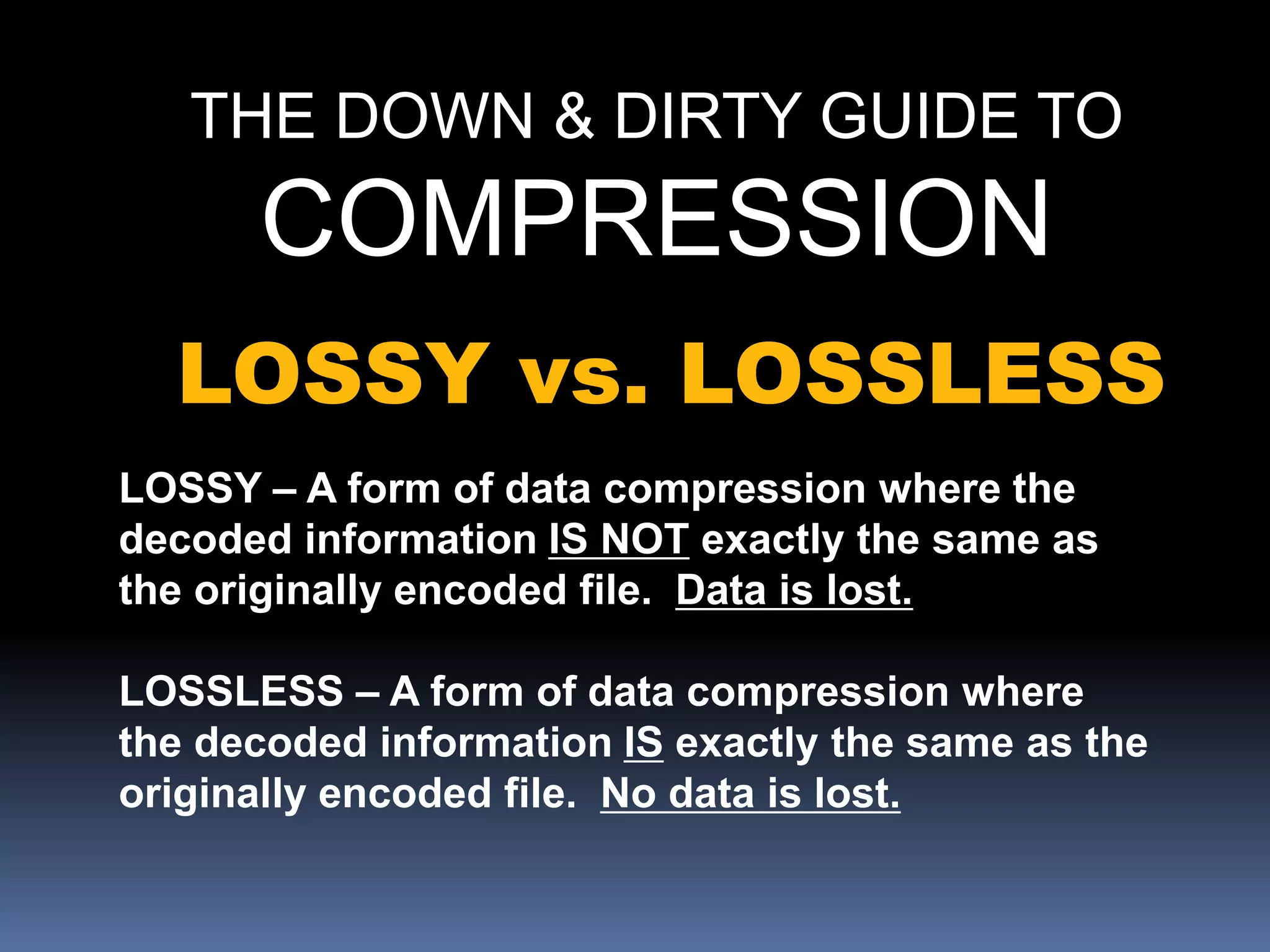 THE DOWN & DIRTY GUIDE TO
COMPRESSION
LOSSY vs. LOSSLESS
LOSSY – A form of data compression where the
decoded information IS NOT exactly the same as
the originally encoded file. Data is lost.
LOSSLESS – A form of data compression where
the decoded information IS exactly the same as the
originally encoded file. No data is lost.
 