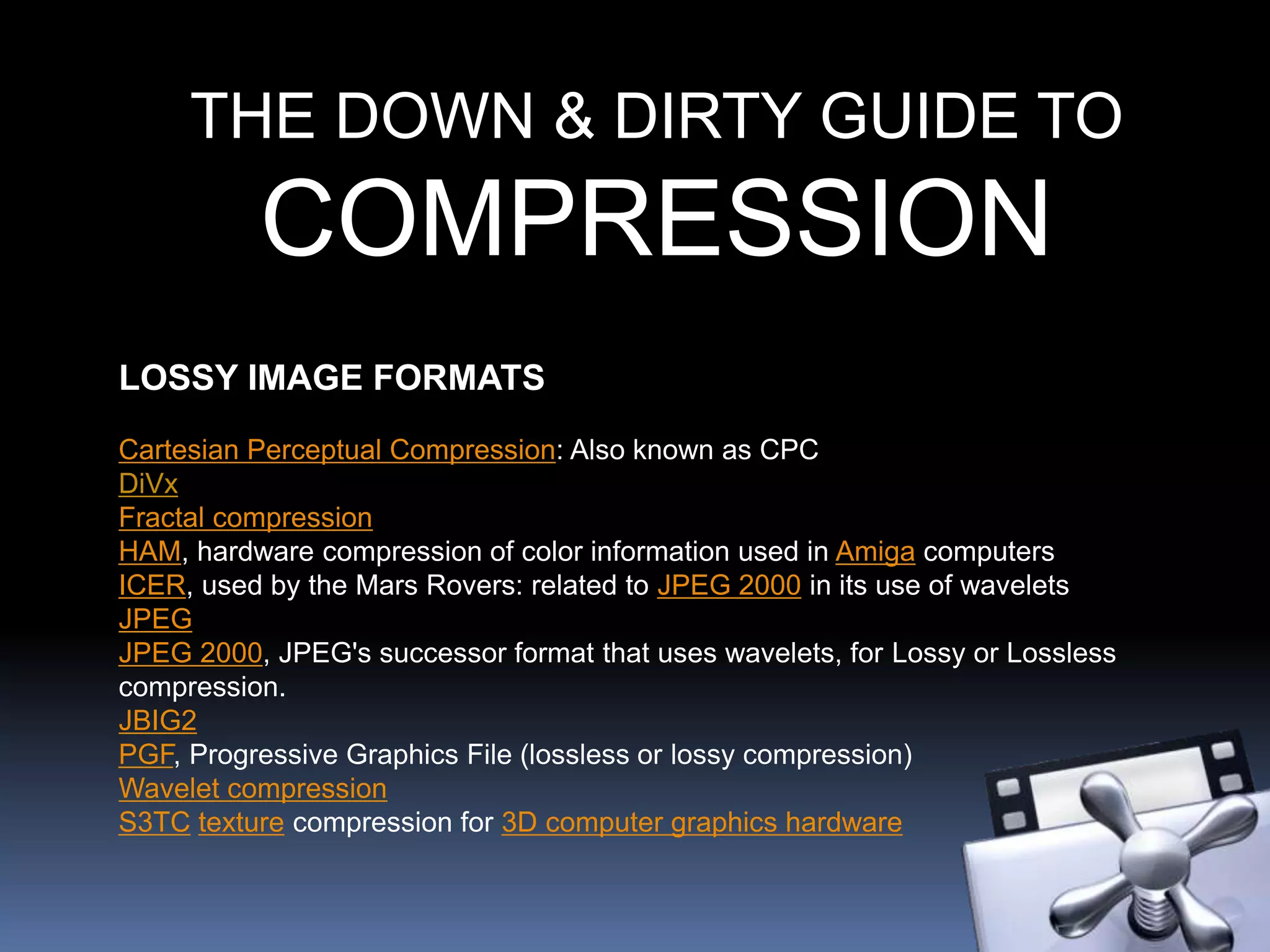 THE DOWN & DIRTY GUIDE TO
COMPRESSION
LOSSY IMAGE FORMATS
Cartesian Perceptual Compression: Also known as CPC
DiVx
Fractal compression
HAM, hardware compression of color information used in Amiga computers
ICER, used by the Mars Rovers: related to JPEG 2000 in its use of wavelets
JPEG
JPEG 2000, JPEG's successor format that uses wavelets, for Lossy or Lossless
compression.
JBIG2
PGF, Progressive Graphics File (lossless or lossy compression)
Wavelet compression
S3TC texture compression for 3D computer graphics hardware
 