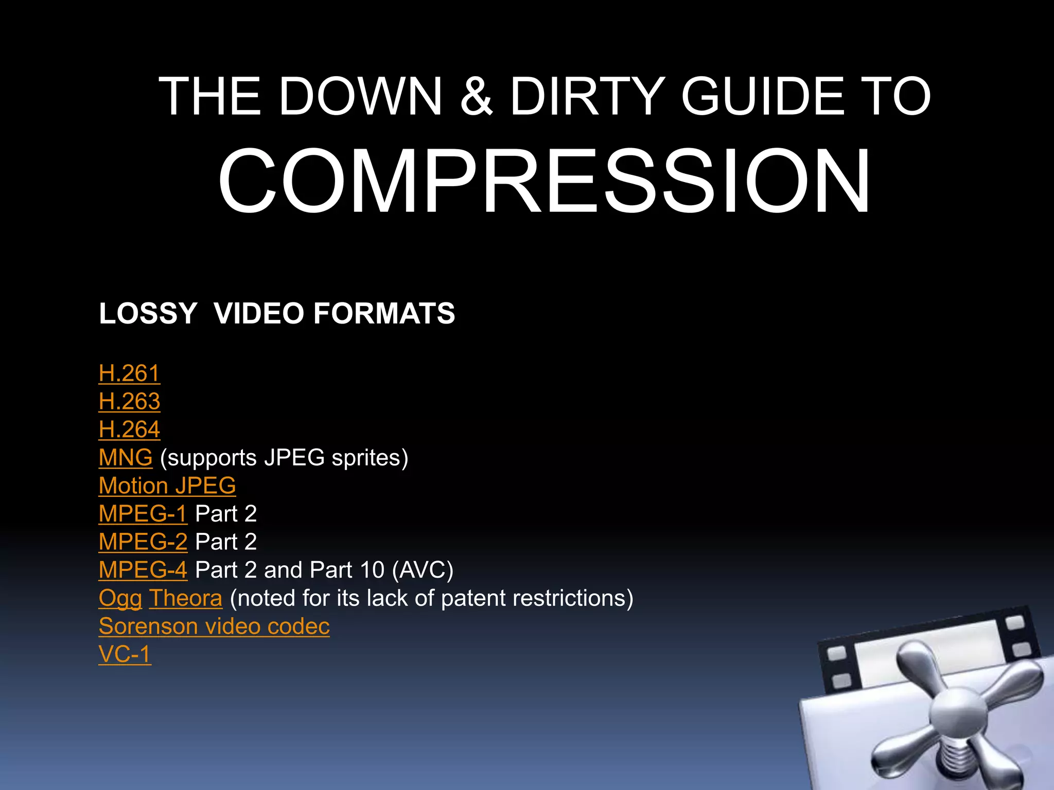 THE DOWN & DIRTY GUIDE TO
COMPRESSION
LOSSY VIDEO FORMATS
H.261
H.263
H.264
MNG (supports JPEG sprites)
Motion JPEG
MPEG-1 Part 2
MPEG-2 Part 2
MPEG-4 Part 2 and Part 10 (AVC)
Ogg Theora (noted for its lack of patent restrictions)
Sorenson video codec
VC-1
 