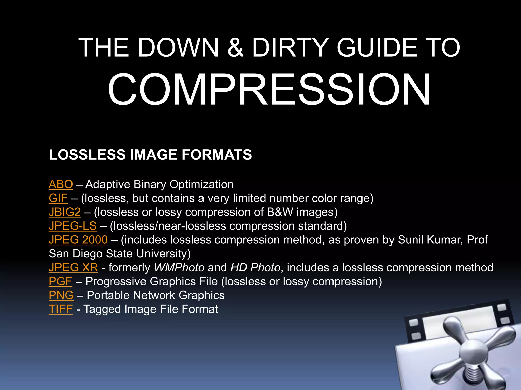 THE DOWN & DIRTY GUIDE TO
COMPRESSION
LOSSLESS IMAGE FORMATS
ABO – Adaptive Binary Optimization
GIF – (lossless, but contains a very limited number color range)
JBIG2 – (lossless or lossy compression of B&W images)
JPEG-LS – (lossless/near-lossless compression standard)
JPEG 2000 – (includes lossless compression method, as proven by Sunil Kumar, Prof
San Diego State University)
JPEG XR - formerly WMPhoto and HD Photo, includes a lossless compression method
PGF – Progressive Graphics File (lossless or lossy compression)
PNG – Portable Network Graphics
TIFF - Tagged Image File Format
 