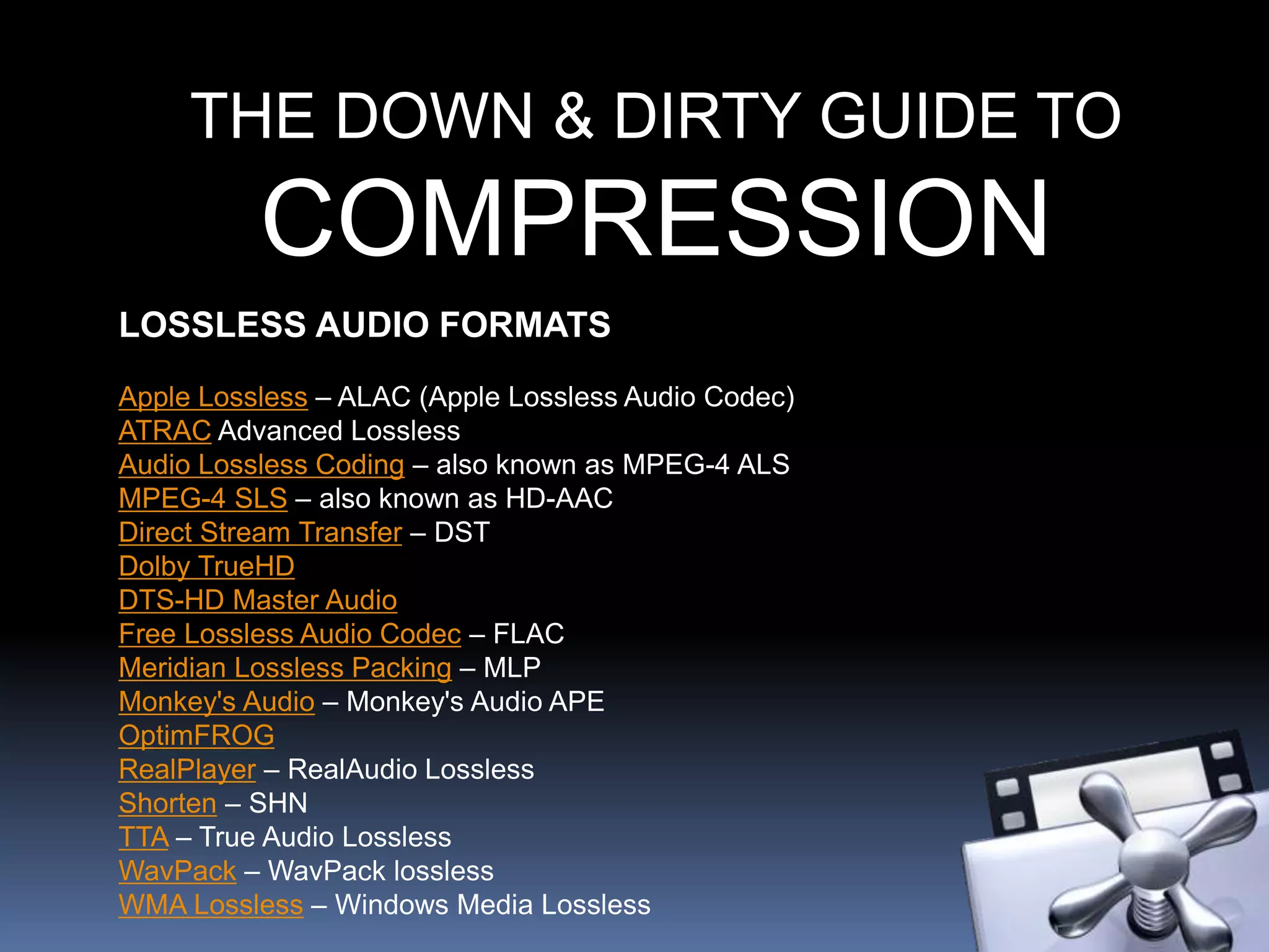THE DOWN & DIRTY GUIDE TO
COMPRESSION
LOSSLESS AUDIO FORMATS
Apple Lossless – ALAC (Apple Lossless Audio Codec)
ATRAC Advanced Lossless
Audio Lossless Coding – also known as MPEG-4 ALS
MPEG-4 SLS – also known as HD-AAC
Direct Stream Transfer – DST
Dolby TrueHD
DTS-HD Master Audio
Free Lossless Audio Codec – FLAC
Meridian Lossless Packing – MLP
Monkey's Audio – Monkey's Audio APE
OptimFROG
RealPlayer – RealAudio Lossless
Shorten – SHN
TTA – True Audio Lossless
WavPack – WavPack lossless
WMA Lossless – Windows Media Lossless
 