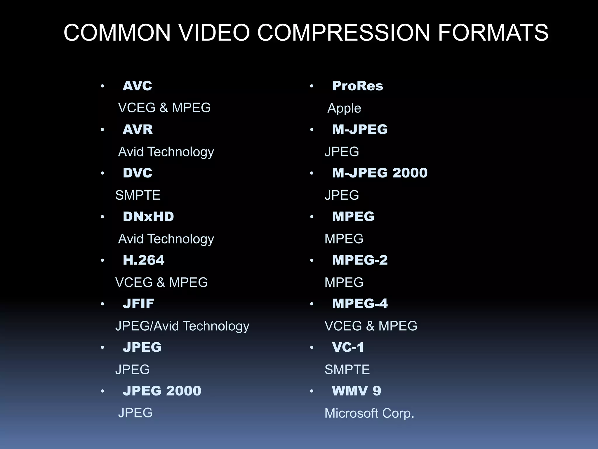 COMMON VIDEO COMPRESSION FORMATS
• AVC
VCEG & MPEG
• AVR
Avid Technology
• DVC
SMPTE
• DNxHD
Avid Technology
• H.264
VCEG & MPEG
• JFIF
JPEG/Avid Technology
• JPEG
JPEG
• JPEG 2000
JPEG
• ProRes
Apple
• M-JPEG
JPEG
• M-JPEG 2000
JPEG
• MPEG
MPEG
• MPEG-2
MPEG
• MPEG-4
VCEG & MPEG
• VC-1
SMPTE
• WMV 9
Microsoft Corp.
 