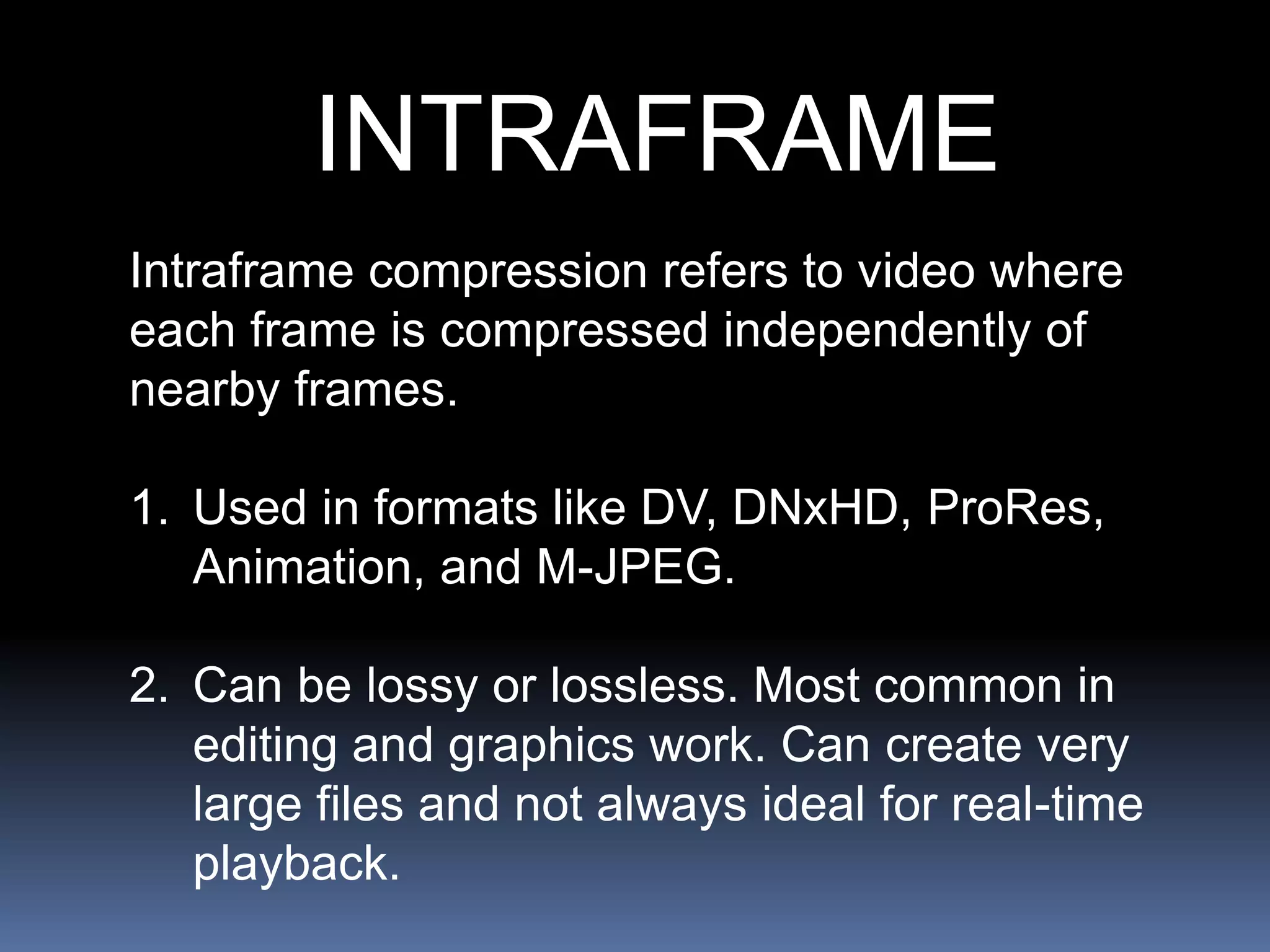 INTRAFRAME
Intraframe compression refers to video where
each frame is compressed independently of
nearby frames.
1. Used in formats like DV, DNxHD, ProRes,
Animation, and M-JPEG.
2. Can be lossy or lossless. Most common in
editing and graphics work. Can create very
large files and not always ideal for real-time
playback.
 