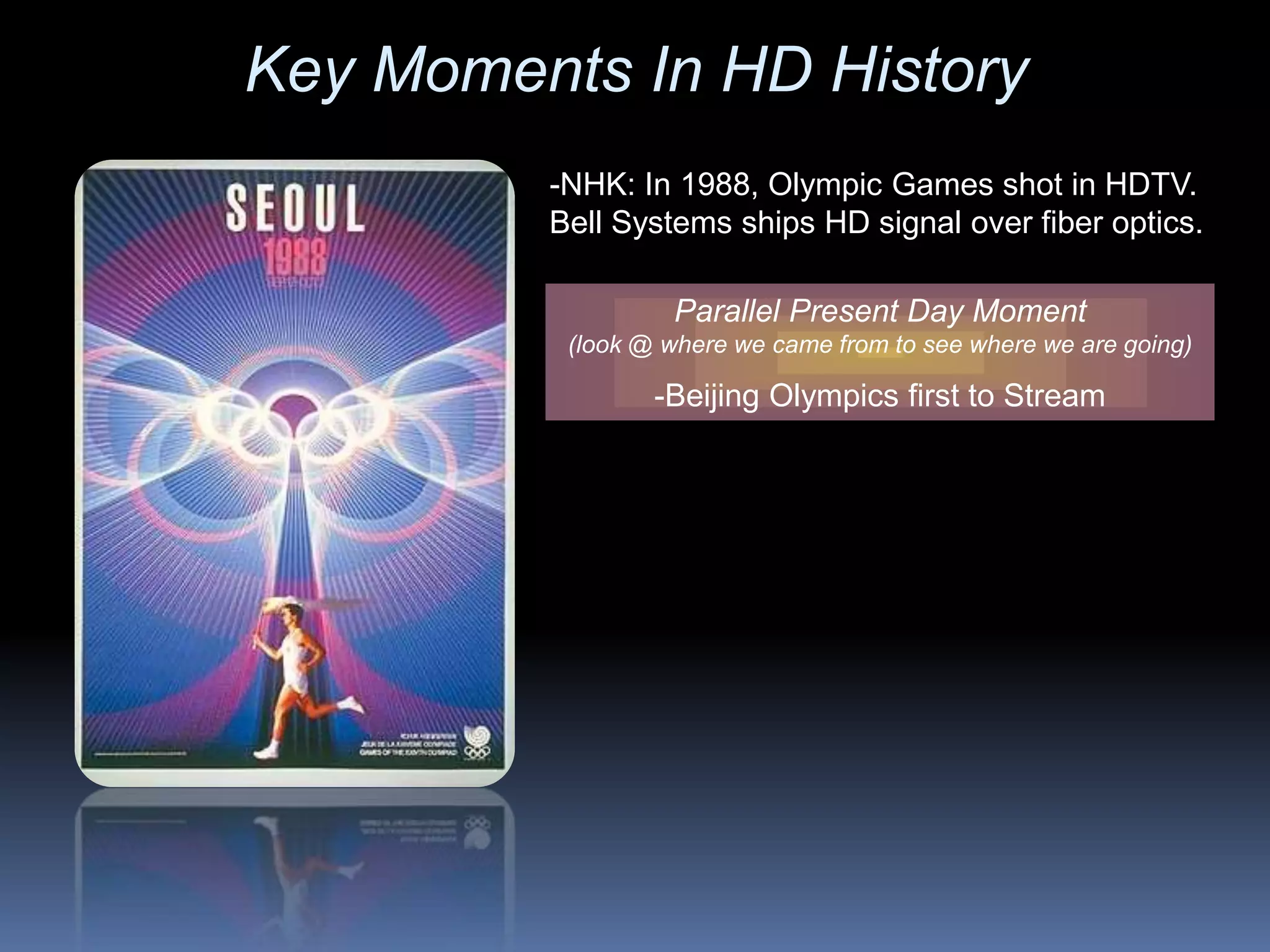 -NHK: In 1988, Olympic Games shot in HDTV.
Bell Systems ships HD signal over fiber optics.
Parallel Present Day Moment
(look @ where we came from to see where we are going)
-Beijing Olympics first to Stream
Key Moments In HD History
 