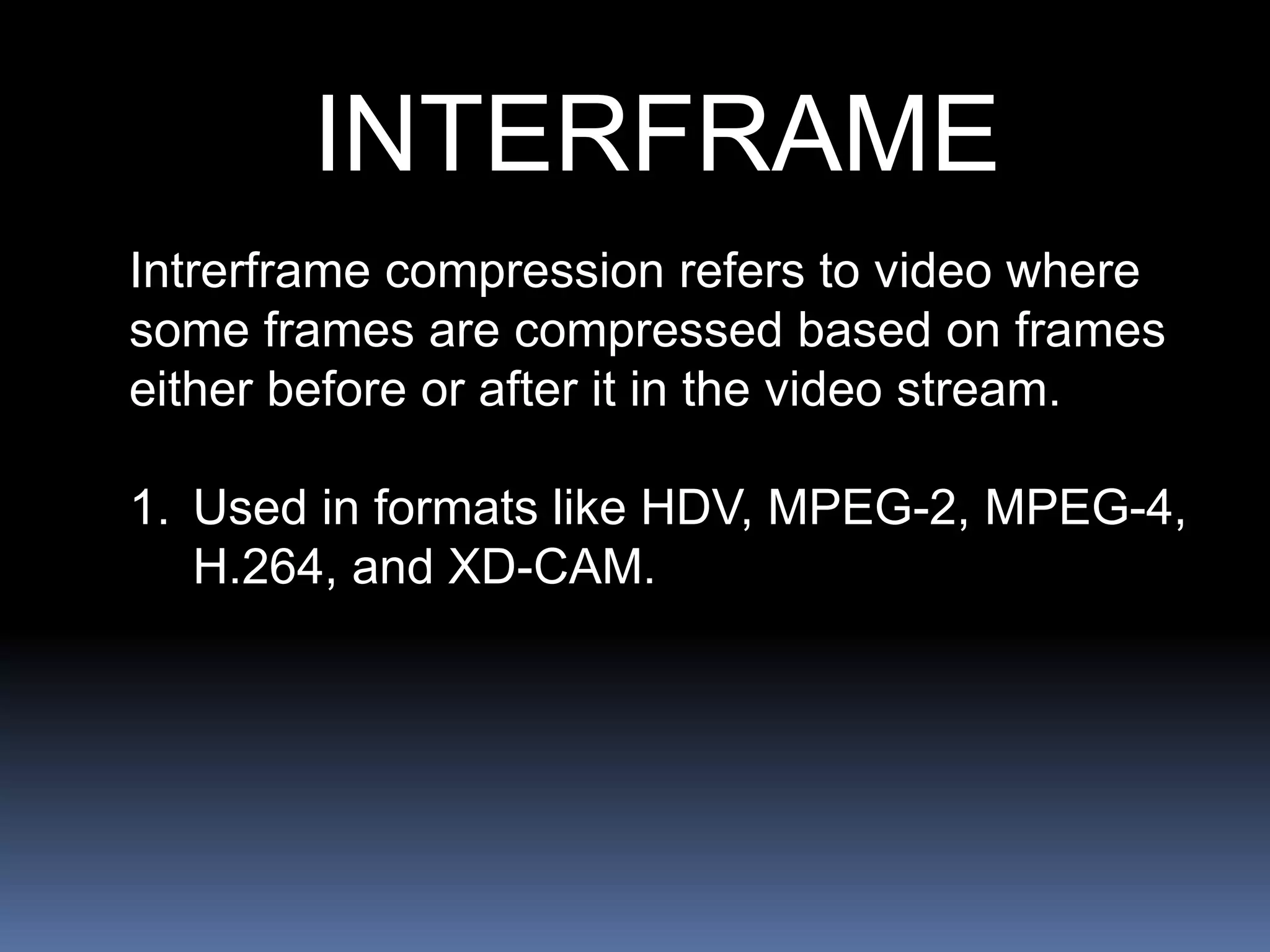 INTERFRAME
Intrerframe compression refers to video where
some frames are compressed based on frames
either before or after it in the video stream.
1. Used in formats like HDV, MPEG-2, MPEG-4,
H.264, and XD-CAM.
 