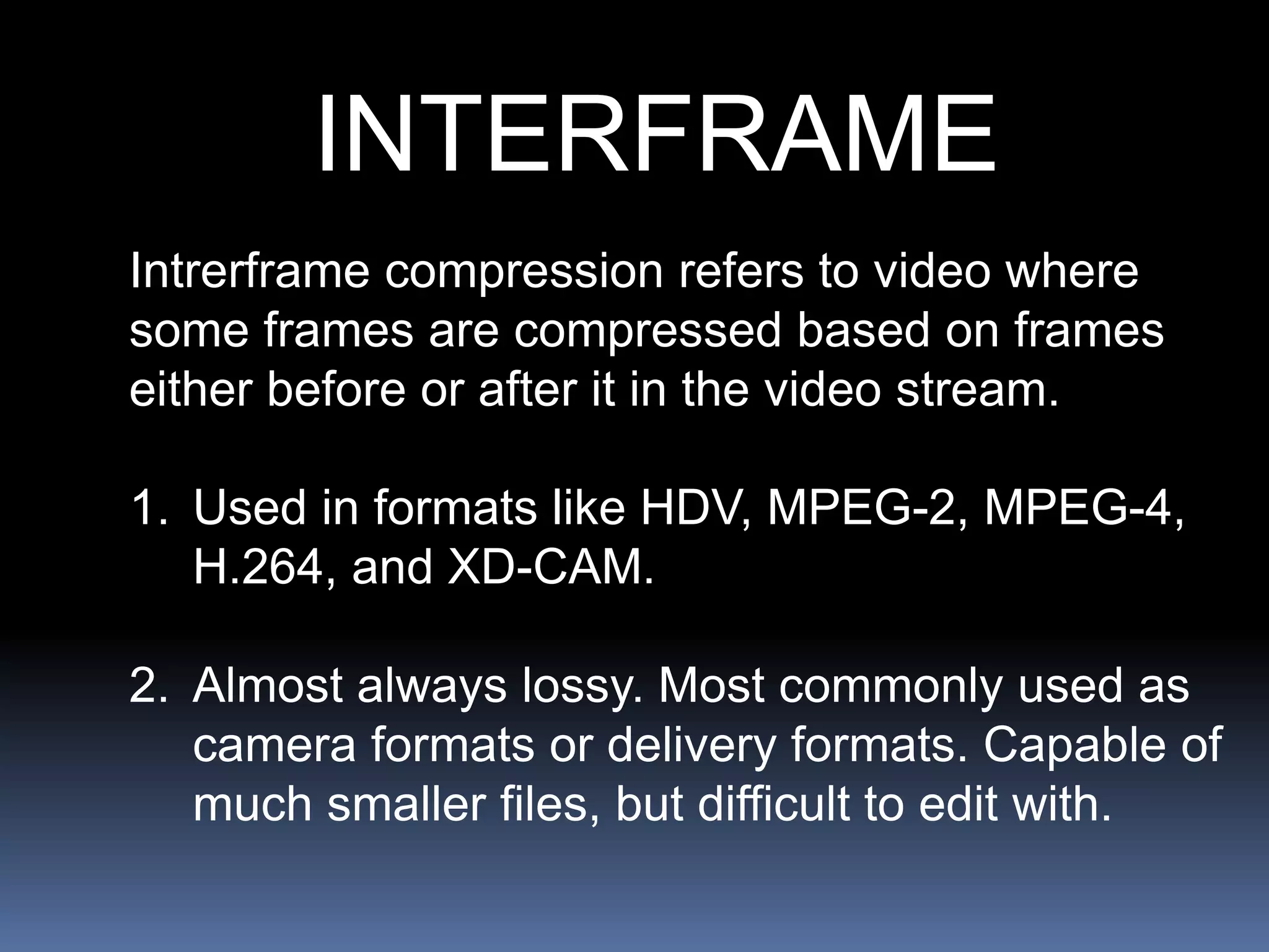 INTERFRAME
Intrerframe compression refers to video where
some frames are compressed based on frames
either before or after it in the video stream.
1. Used in formats like HDV, MPEG-2, MPEG-4,
H.264, and XD-CAM.
2. Almost always lossy. Most commonly used as
camera formats or delivery formats. Capable of
much smaller files, but difficult to edit with.
 