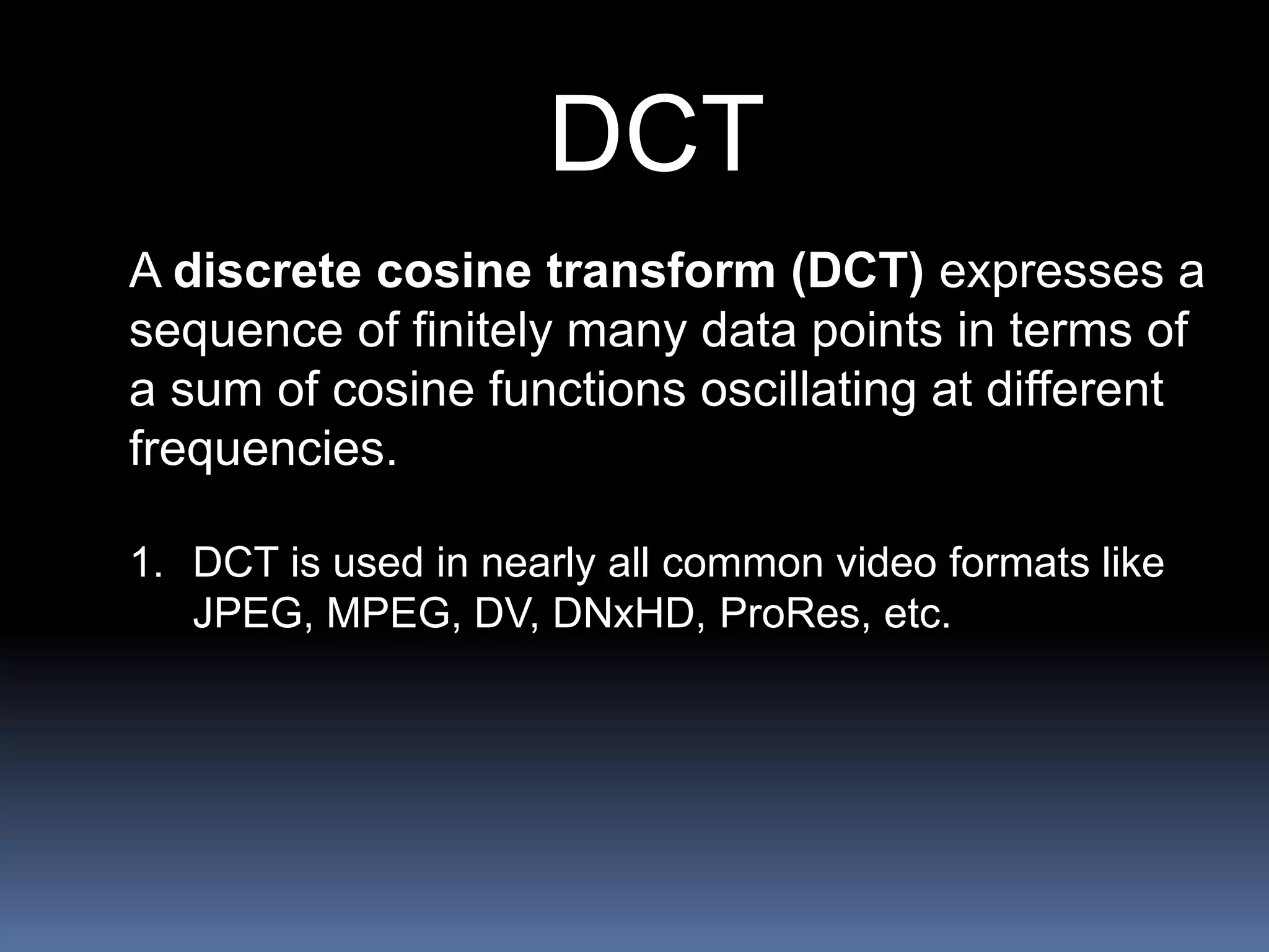 DCT
A discrete cosine transform (DCT) expresses a
sequence of finitely many data points in terms of
a sum of cosine functions oscillating at different
frequencies.
1. DCT is used in nearly all common video formats like
JPEG, MPEG, DV, DNxHD, ProRes, etc.
 