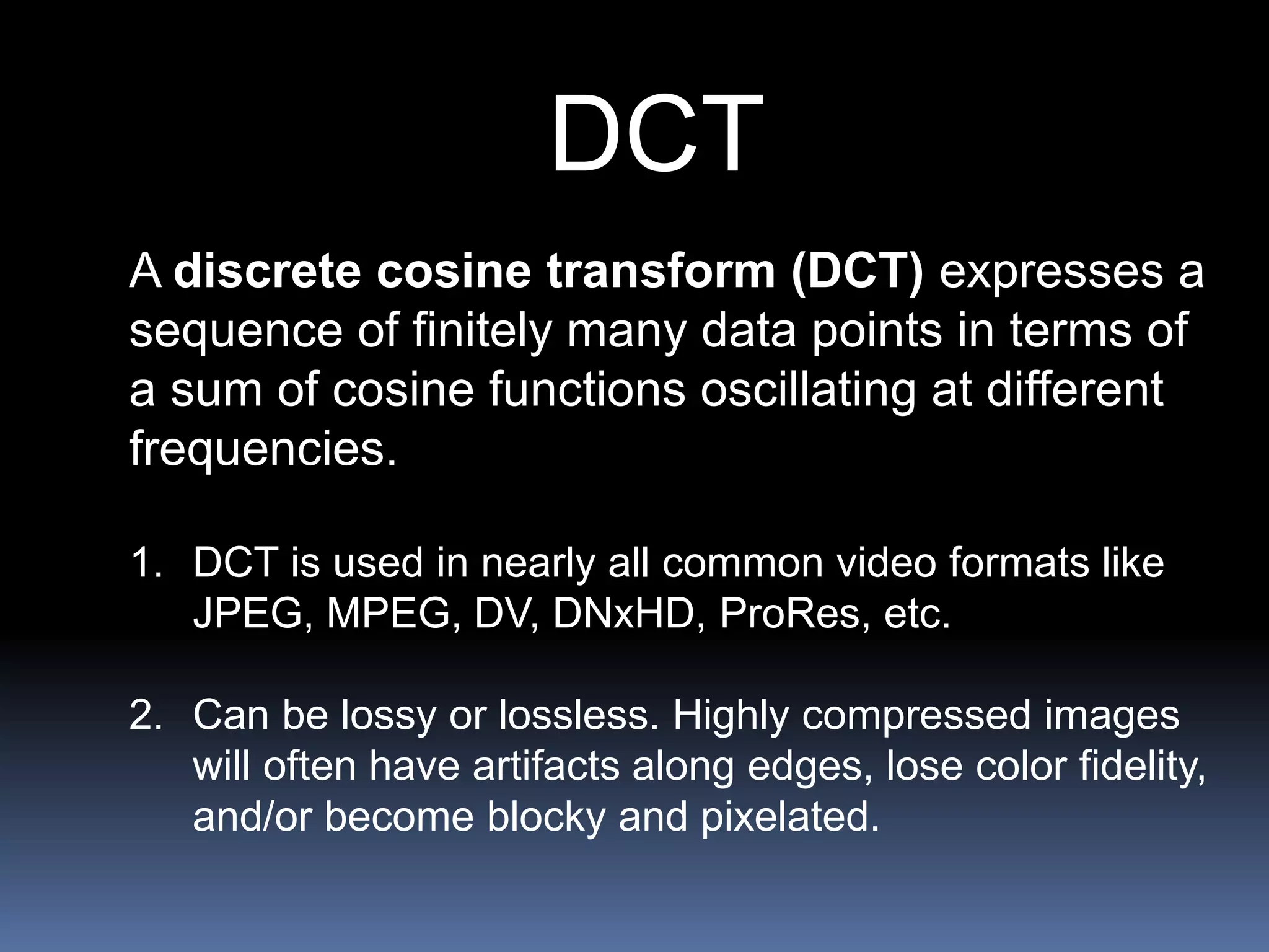 DCT
A discrete cosine transform (DCT) expresses a
sequence of finitely many data points in terms of
a sum of cosine functions oscillating at different
frequencies.
1. DCT is used in nearly all common video formats like
JPEG, MPEG, DV, DNxHD, ProRes, etc.
2. Can be lossy or lossless. Highly compressed images
will often have artifacts along edges, lose color fidelity,
and/or become blocky and pixelated.
 