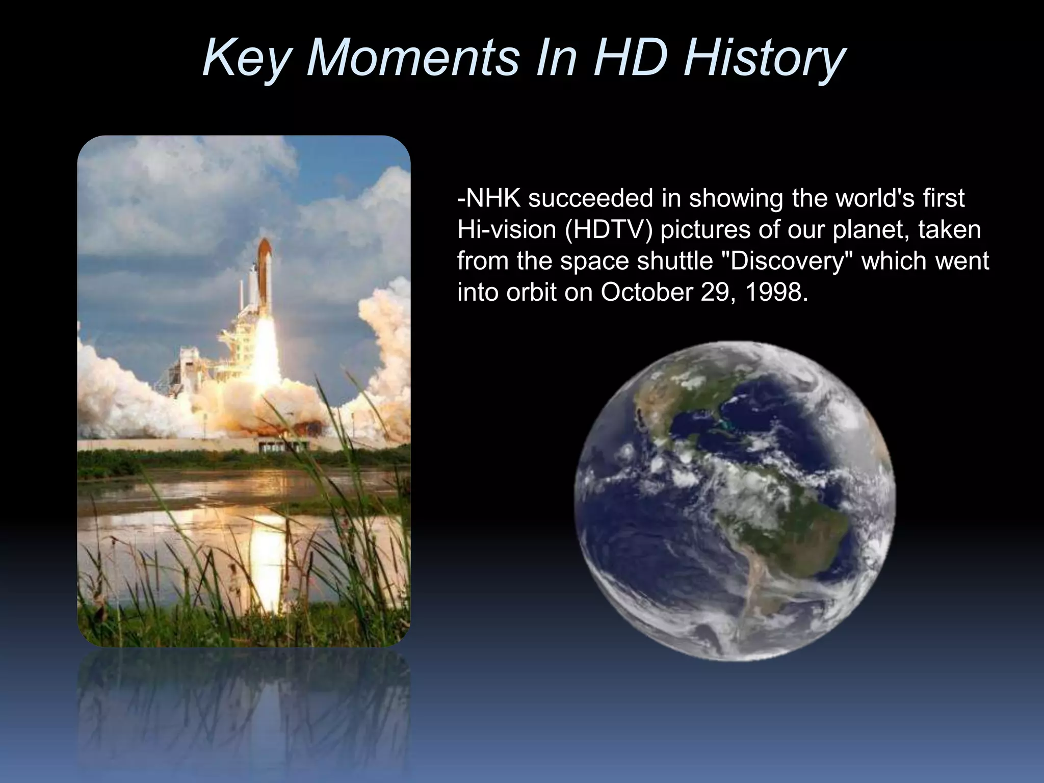 -NHK succeeded in showing the world's first
Hi-vision (HDTV) pictures of our planet, taken
from the space shuttle "Discovery" which went
into orbit on October 29, 1998.
Key Moments In HD History
 