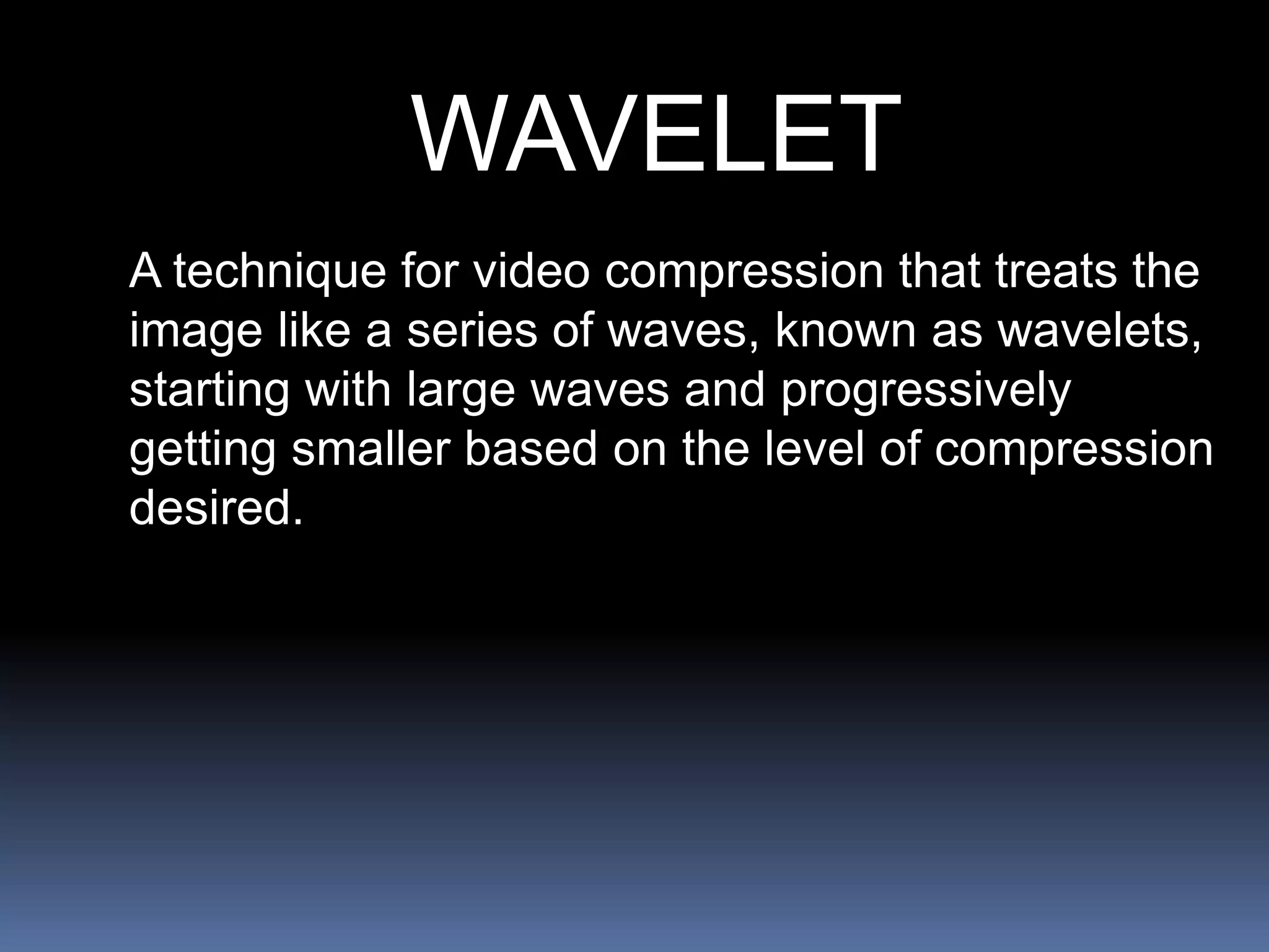 WAVELET
A technique for video compression that treats the
image like a series of waves, known as wavelets,
starting with large waves and progressively
getting smaller based on the level of compression
desired.
 