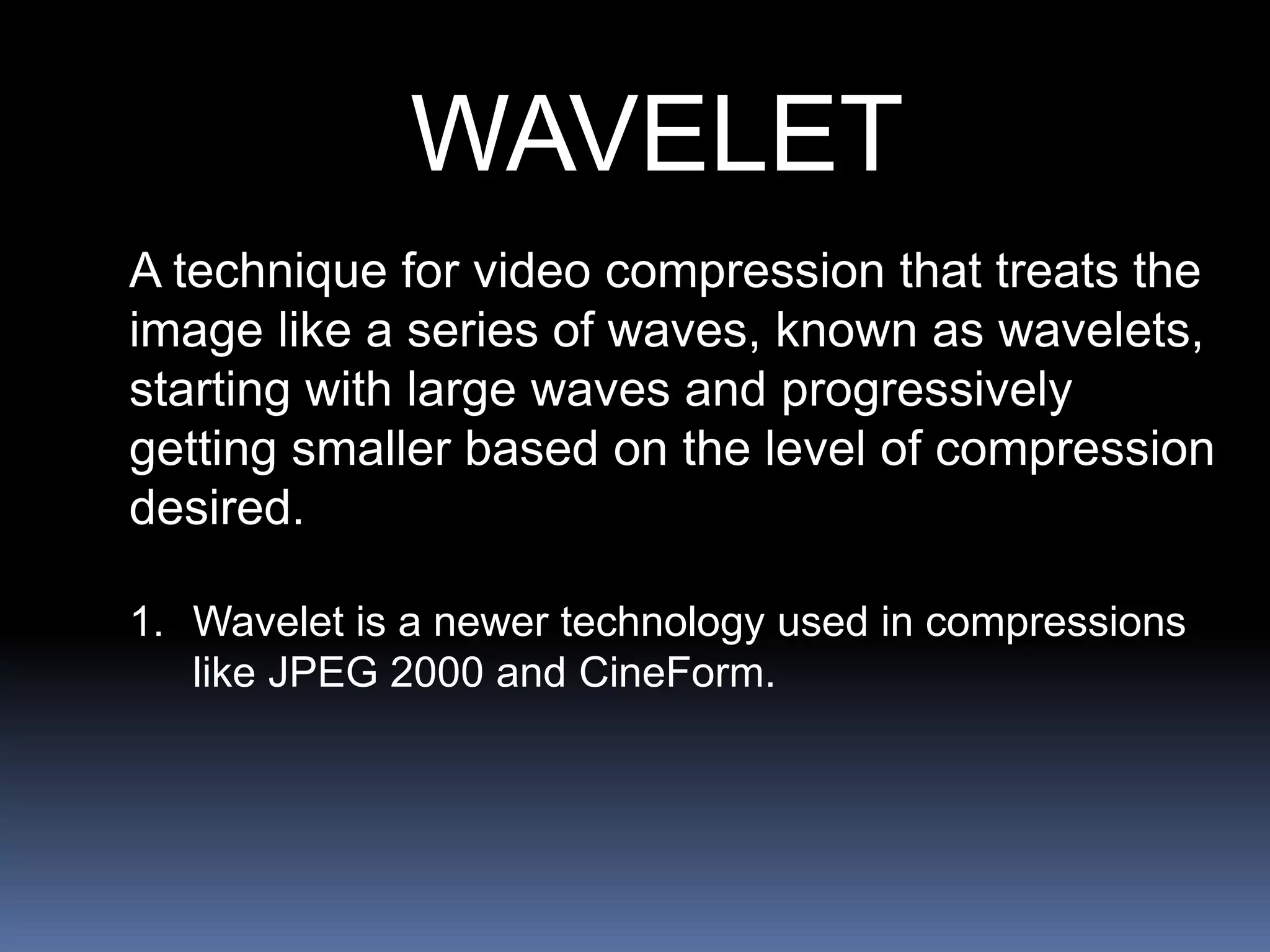 WAVELET
A technique for video compression that treats the
image like a series of waves, known as wavelets,
starting with large waves and progressively
getting smaller based on the level of compression
desired.
1. Wavelet is a newer technology used in compressions
like JPEG 2000 and CineForm.
 