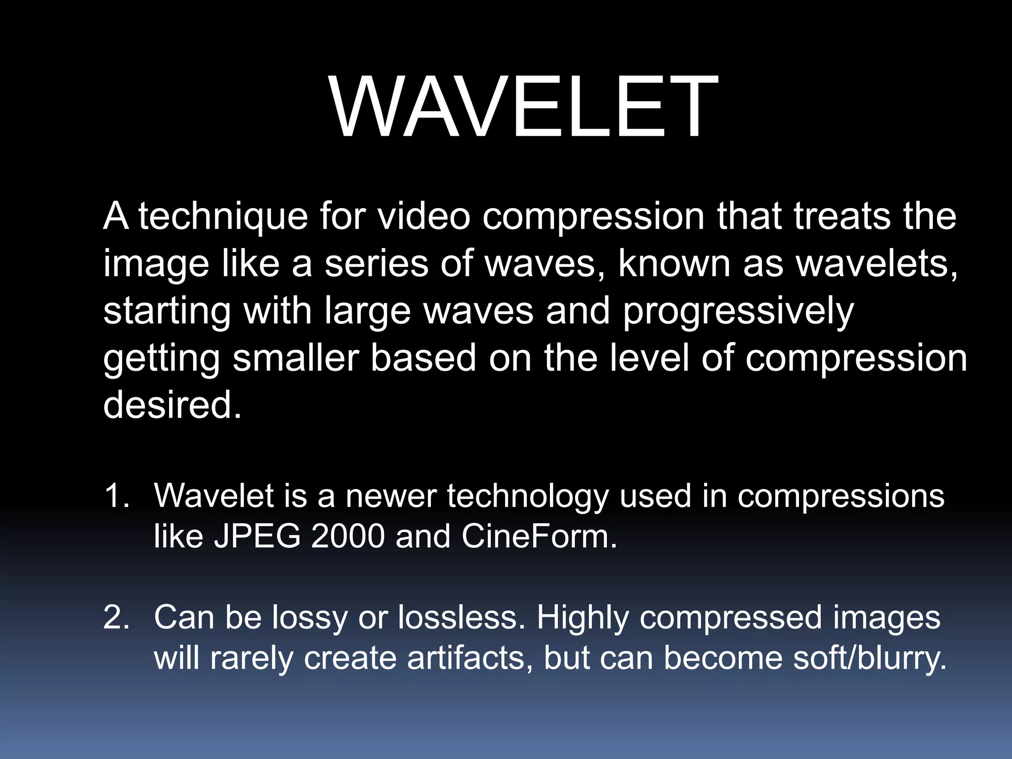 WAVELET
A technique for video compression that treats the
image like a series of waves, known as wavelets,
starting with large waves and progressively
getting smaller based on the level of compression
desired.
1. Wavelet is a newer technology used in compressions
like JPEG 2000 and CineForm.
2. Can be lossy or lossless. Highly compressed images
will rarely create artifacts, but can become soft/blurry.
 