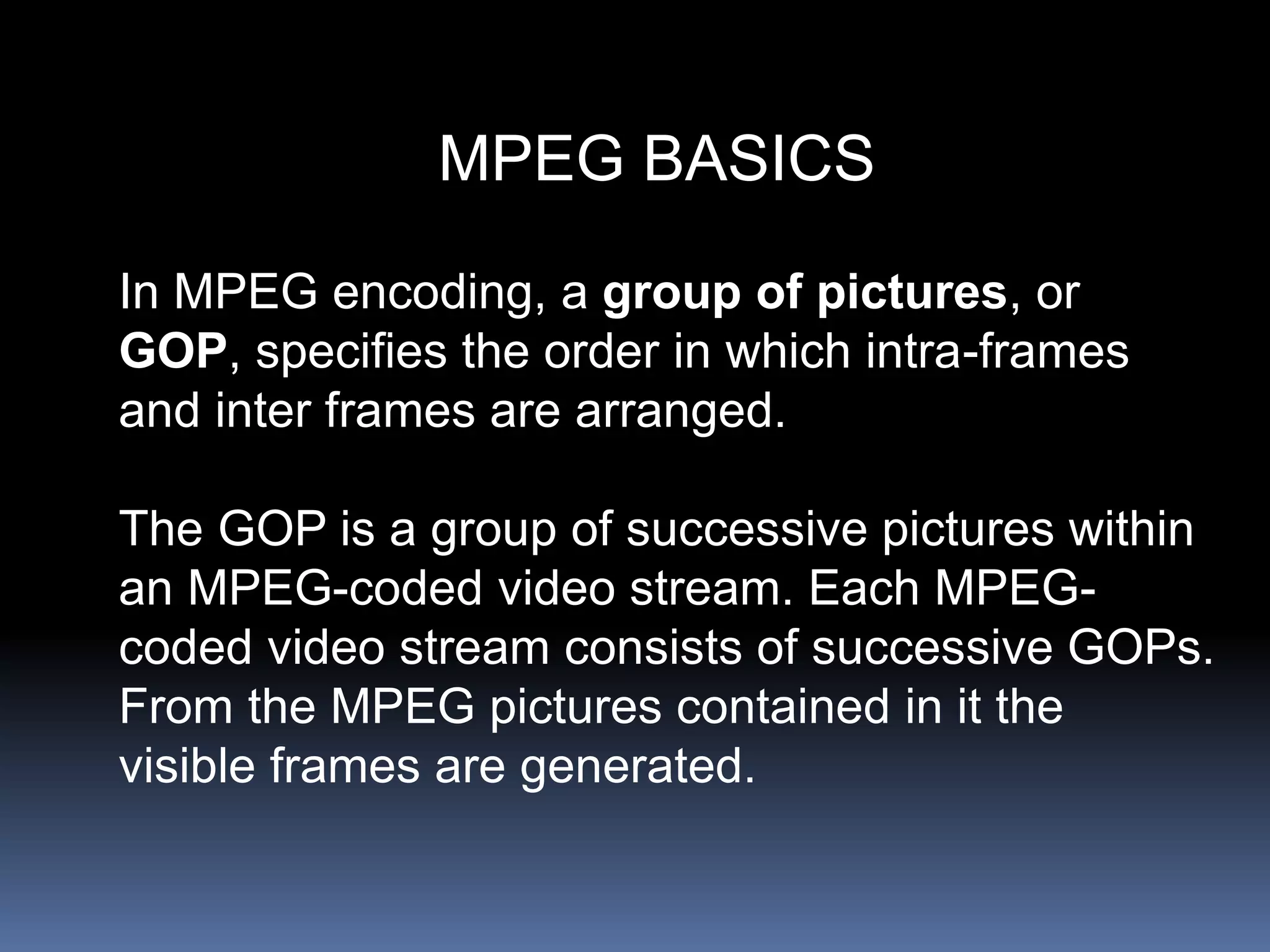MPEG BASICS
In MPEG encoding, a group of pictures, or
GOP, specifies the order in which intra-frames
and inter frames are arranged.
The GOP is a group of successive pictures within
an MPEG-coded video stream. Each MPEG-
coded video stream consists of successive GOPs.
From the MPEG pictures contained in it the
visible frames are generated.
 