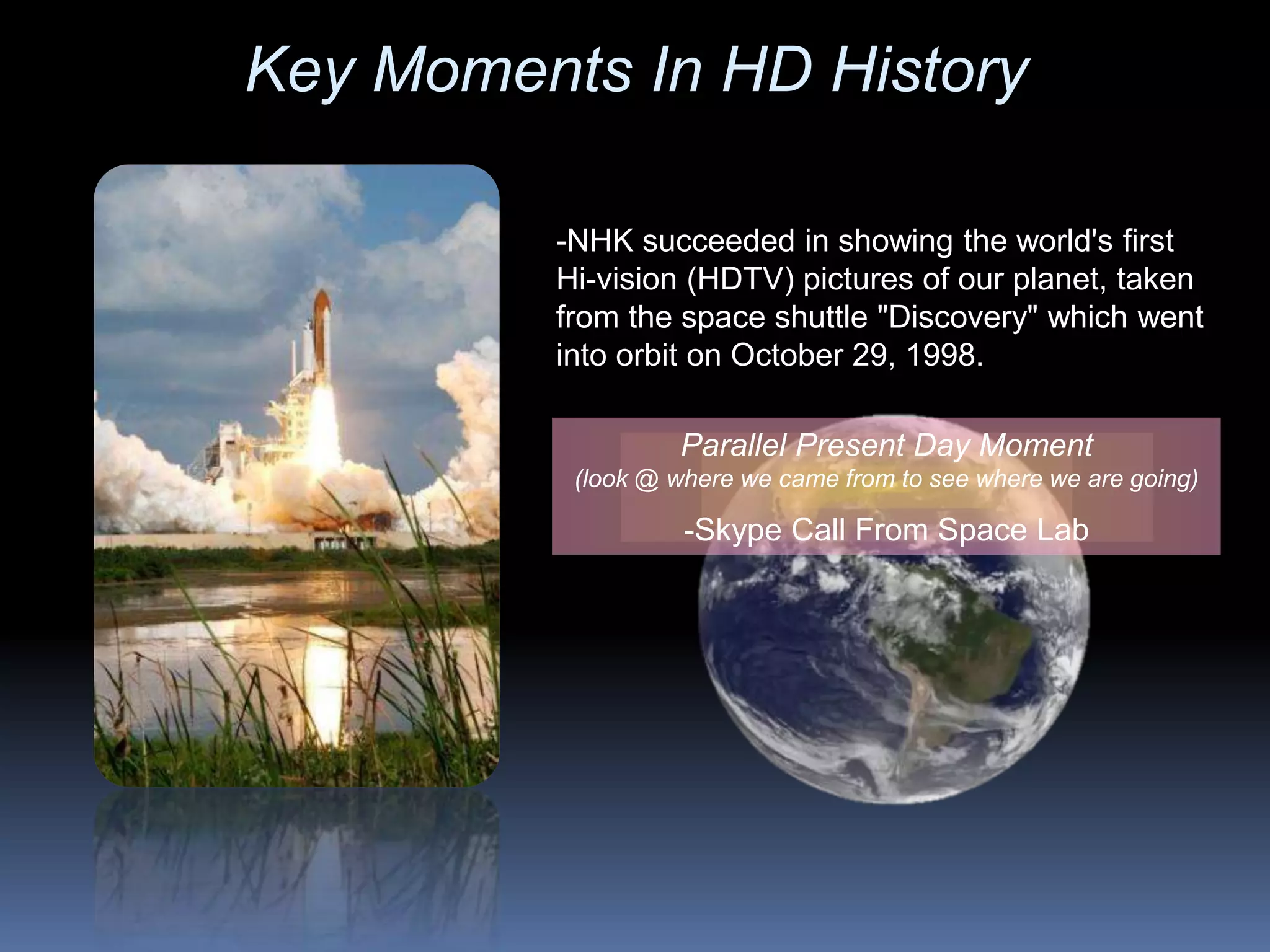 -NHK succeeded in showing the world's first
Hi-vision (HDTV) pictures of our planet, taken
from the space shuttle "Discovery" which went
into orbit on October 29, 1998.
Parallel Present Day Moment
(look @ where we came from to see where we are going)
-Skype Call From Space Lab
Key Moments In HD History
 