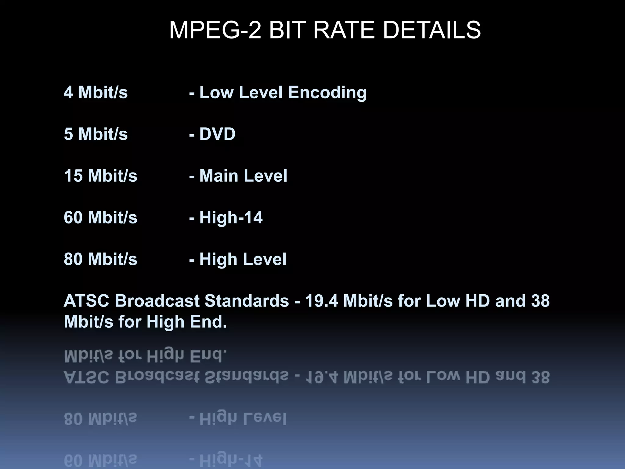 MPEG-2 BIT RATE DETAILS
4 Mbit/s - Low Level Encoding
5 Mbit/s - DVD
15 Mbit/s - Main Level
60 Mbit/s - High-14
80 Mbit/s - High Level
ATSC Broadcast Standards - 19.4 Mbit/s for Low HD and 38
Mbit/s for High End.
 