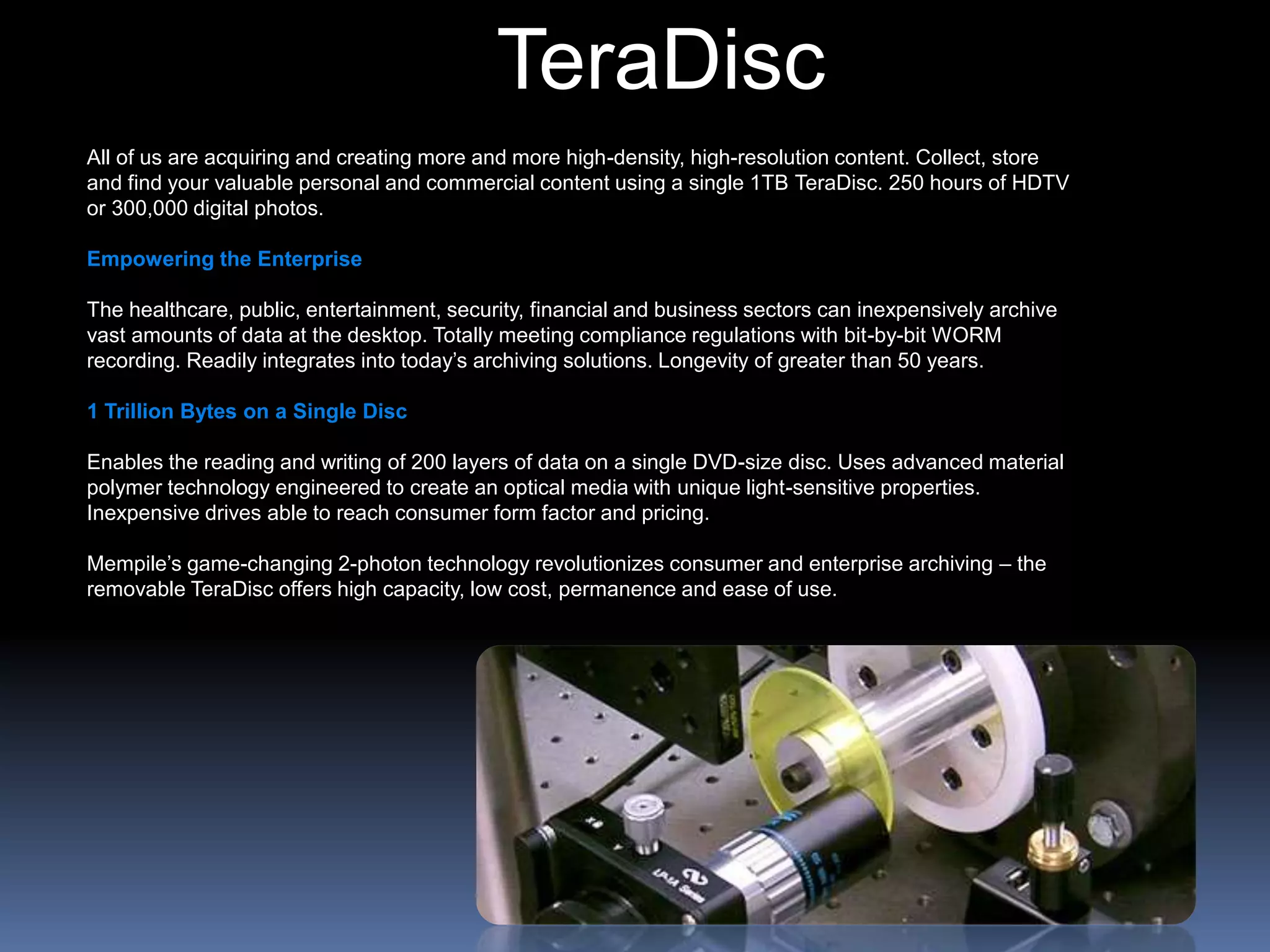 TeraDisc
All of us are acquiring and creating more and more high-density, high-resolution content. Collect, store
and find your valuable personal and commercial content using a single 1TB TeraDisc. 250 hours of HDTV
or 300,000 digital photos.
Empowering the Enterprise
The healthcare, public, entertainment, security, financial and business sectors can inexpensively archive
vast amounts of data at the desktop. Totally meeting compliance regulations with bit-by-bit WORM
recording. Readily integrates into today’s archiving solutions. Longevity of greater than 50 years.
1 Trillion Bytes on a Single Disc
Enables the reading and writing of 200 layers of data on a single DVD-size disc. Uses advanced material
polymer technology engineered to create an optical media with unique light-sensitive properties.
Inexpensive drives able to reach consumer form factor and pricing.
Mempile’s game-changing 2-photon technology revolutionizes consumer and enterprise archiving – the
removable TeraDisc offers high capacity, low cost, permanence and ease of use.
 