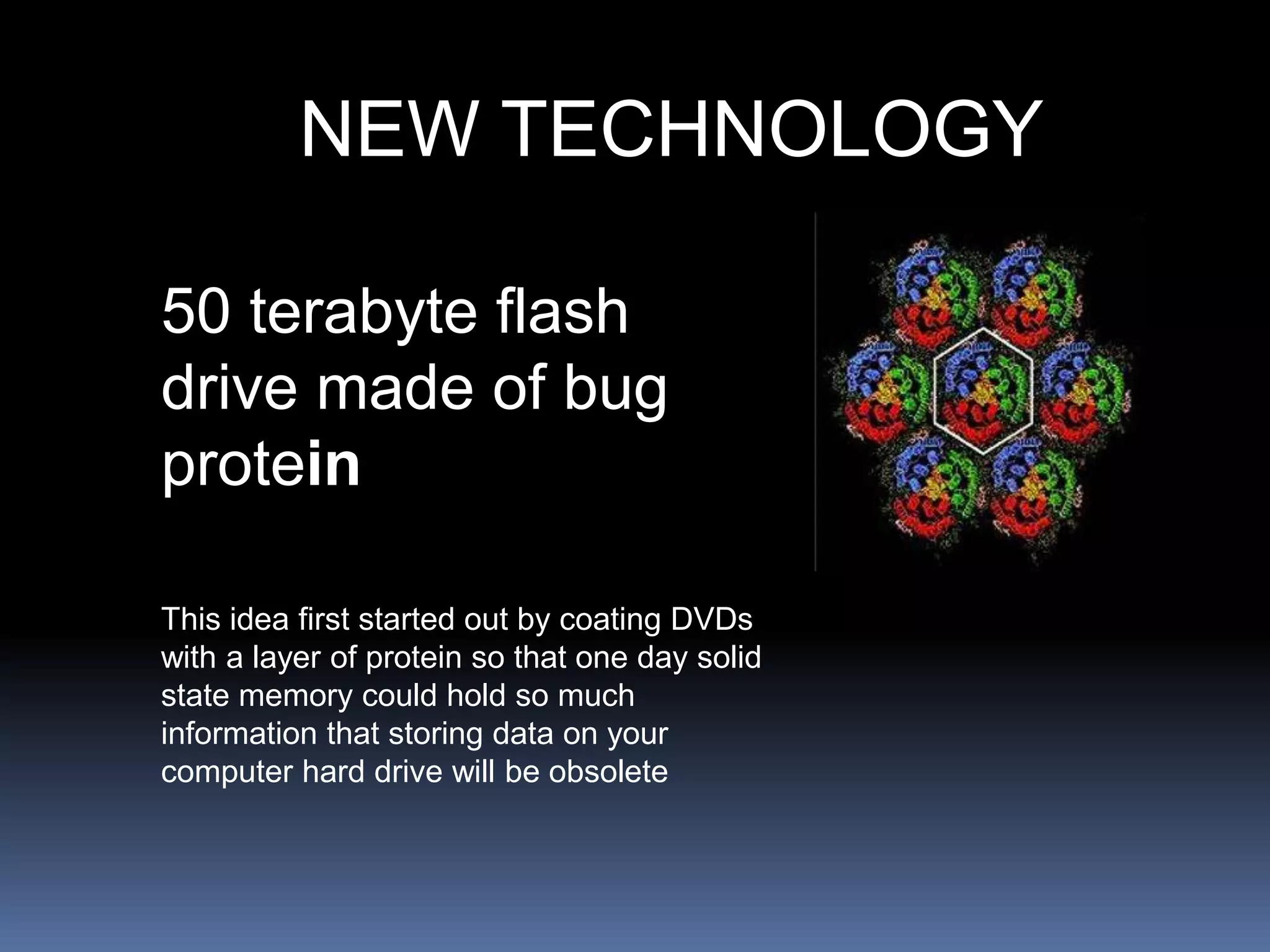 NEW TECHNOLOGY
50 terabyte flash
drive made of bug
protein
This idea first started out by coating DVDs
with a layer of protein so that one day solid
state memory could hold so much
information that storing data on your
computer hard drive will be obsolete
 