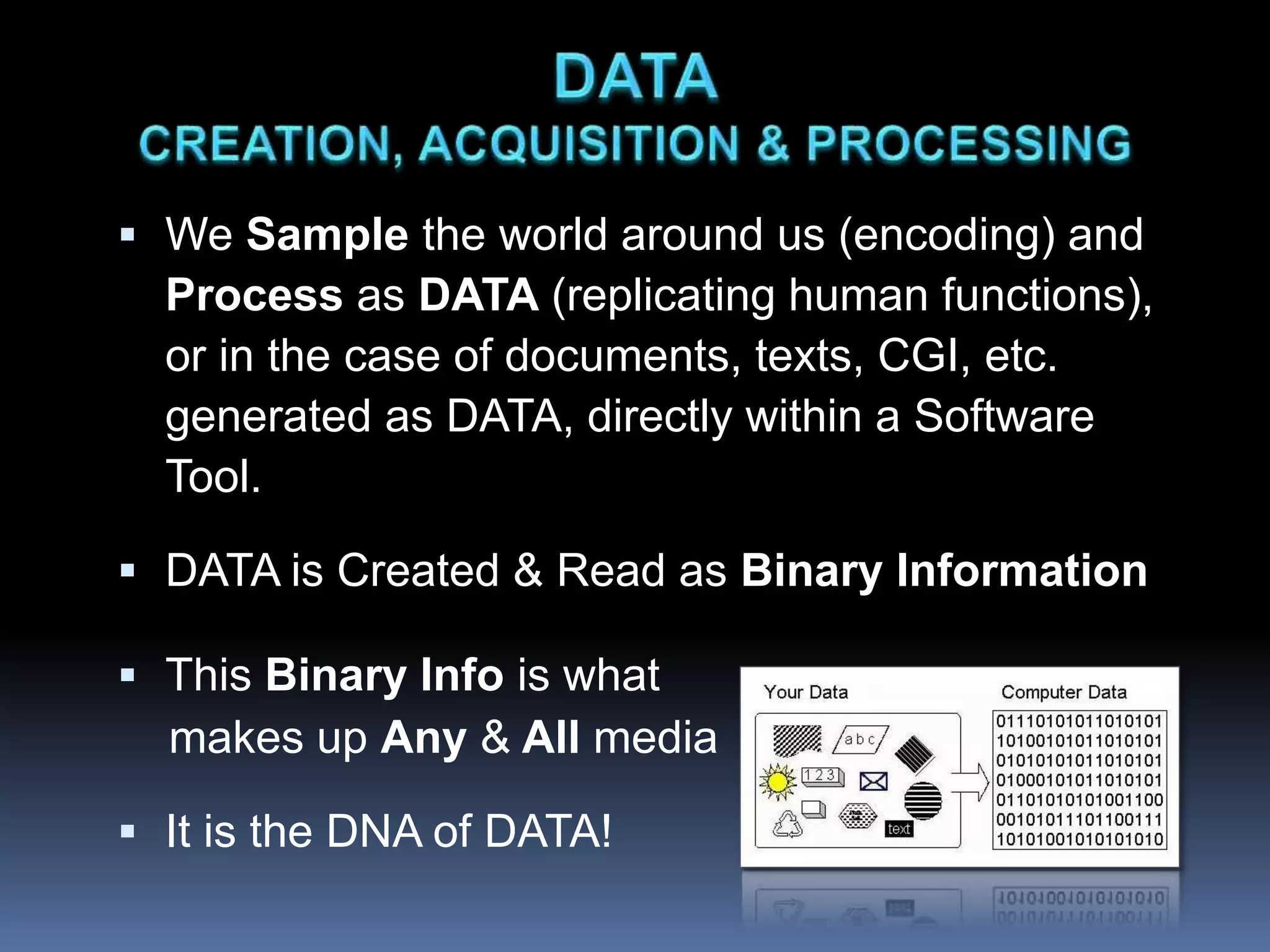  We Sample the world around us (encoding) and
Process as DATA (replicating human functions),
or in the case of documents, texts, CGI, etc.
generated as DATA, directly within a Software
Tool.
 DATA is Created & Read as Binary Information
 This Binary Info is what
makes up Any & All media
 It is the DNA of DATA!
 