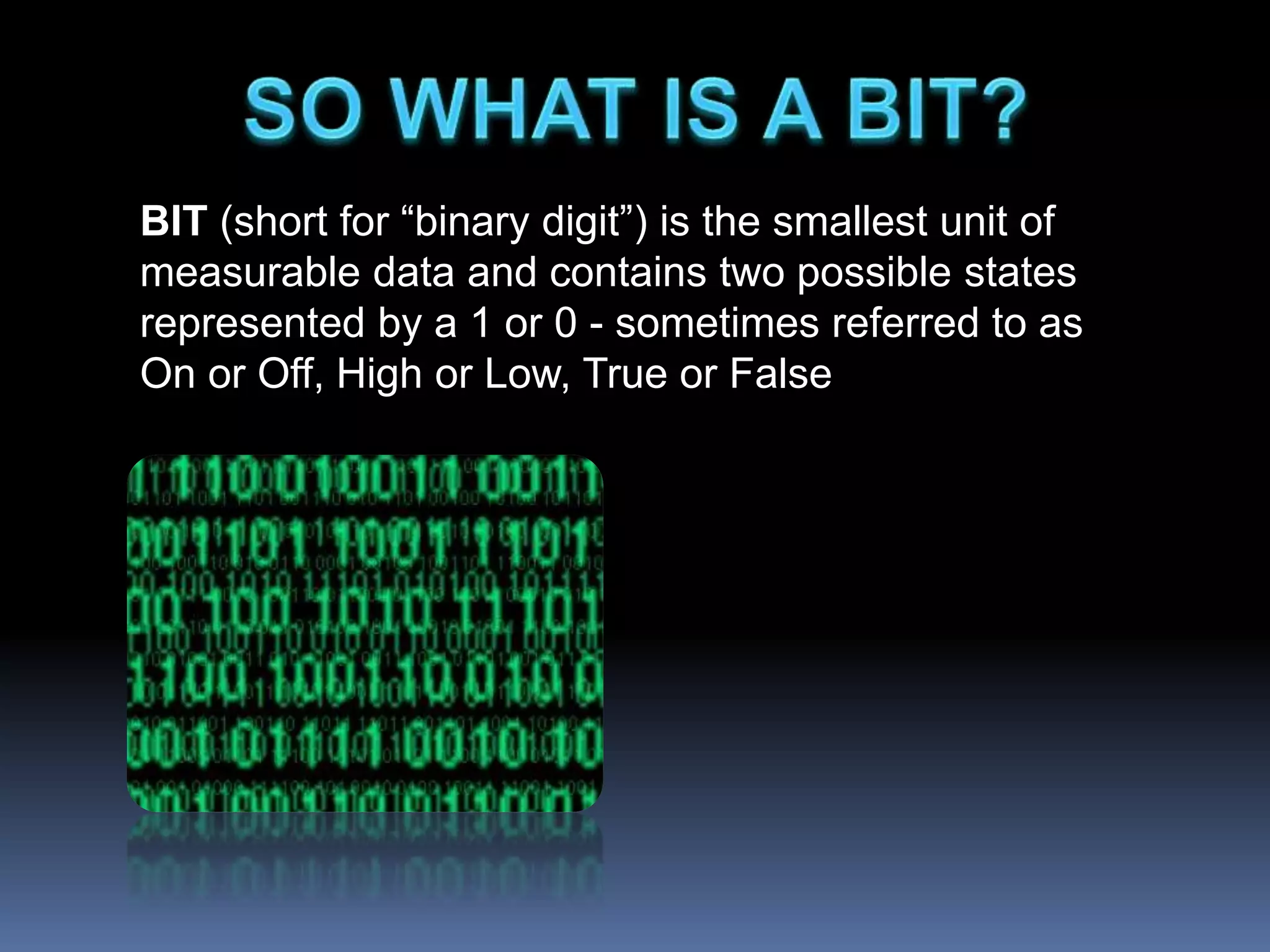 BIT (short for “binary digit”) is the smallest unit of
measurable data and contains two possible states
represented by a 1 or 0 - sometimes referred to as
On or Off, High or Low, True or False
 