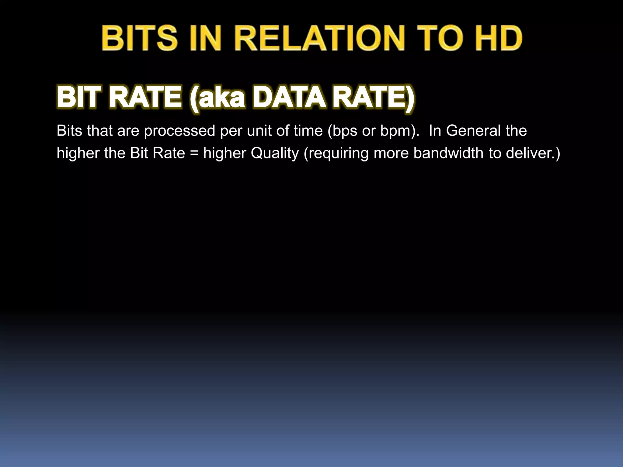 Bits that are processed per unit of time (bps or bpm). In General the
higher the Bit Rate = higher Quality (requiring more bandwidth to deliver.)
 