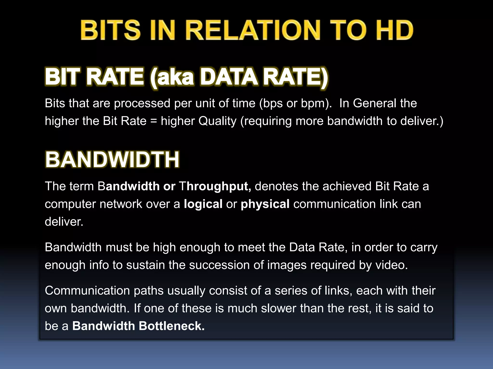 Bits that are processed per unit of time (bps or bpm). In General the
higher the Bit Rate = higher Quality (requiring more bandwidth to deliver.)
BANDWIDTH
The term Bandwidth or Throughput, denotes the achieved Bit Rate a
computer network over a logical or physical communication link can
deliver.
Bandwidth must be high enough to meet the Data Rate, in order to carry
enough info to sustain the succession of images required by video.
Communication paths usually consist of a series of links, each with their
own bandwidth. If one of these is much slower than the rest, it is said to
be a Bandwidth Bottleneck.
 