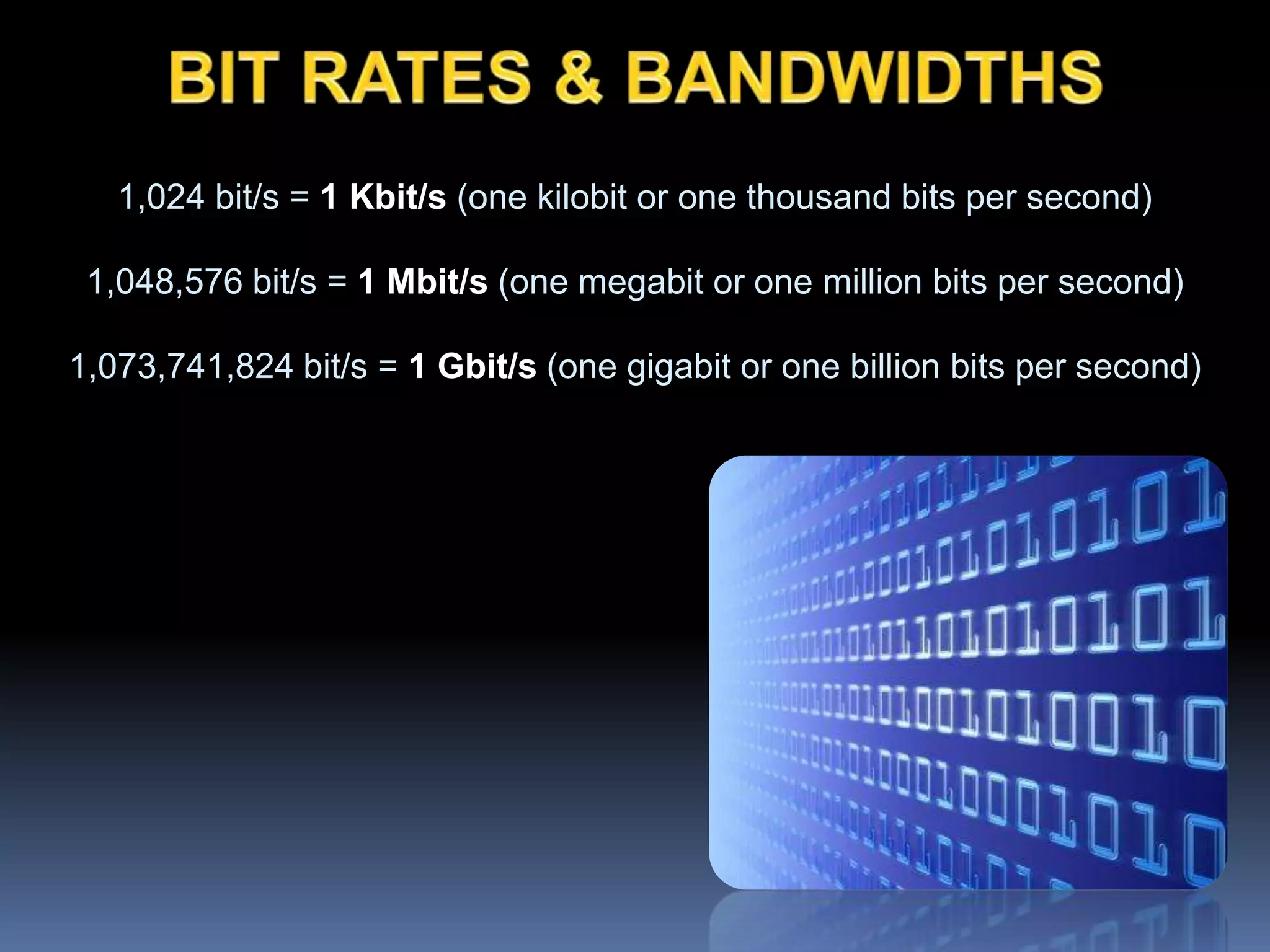 1,024 bit/s = 1 Kbit/s (one kilobit or one thousand bits per second)
1,048,576 bit/s = 1 Mbit/s (one megabit or one million bits per second)
1,073,741,824 bit/s = 1 Gbit/s (one gigabit or one billion bits per second)
 