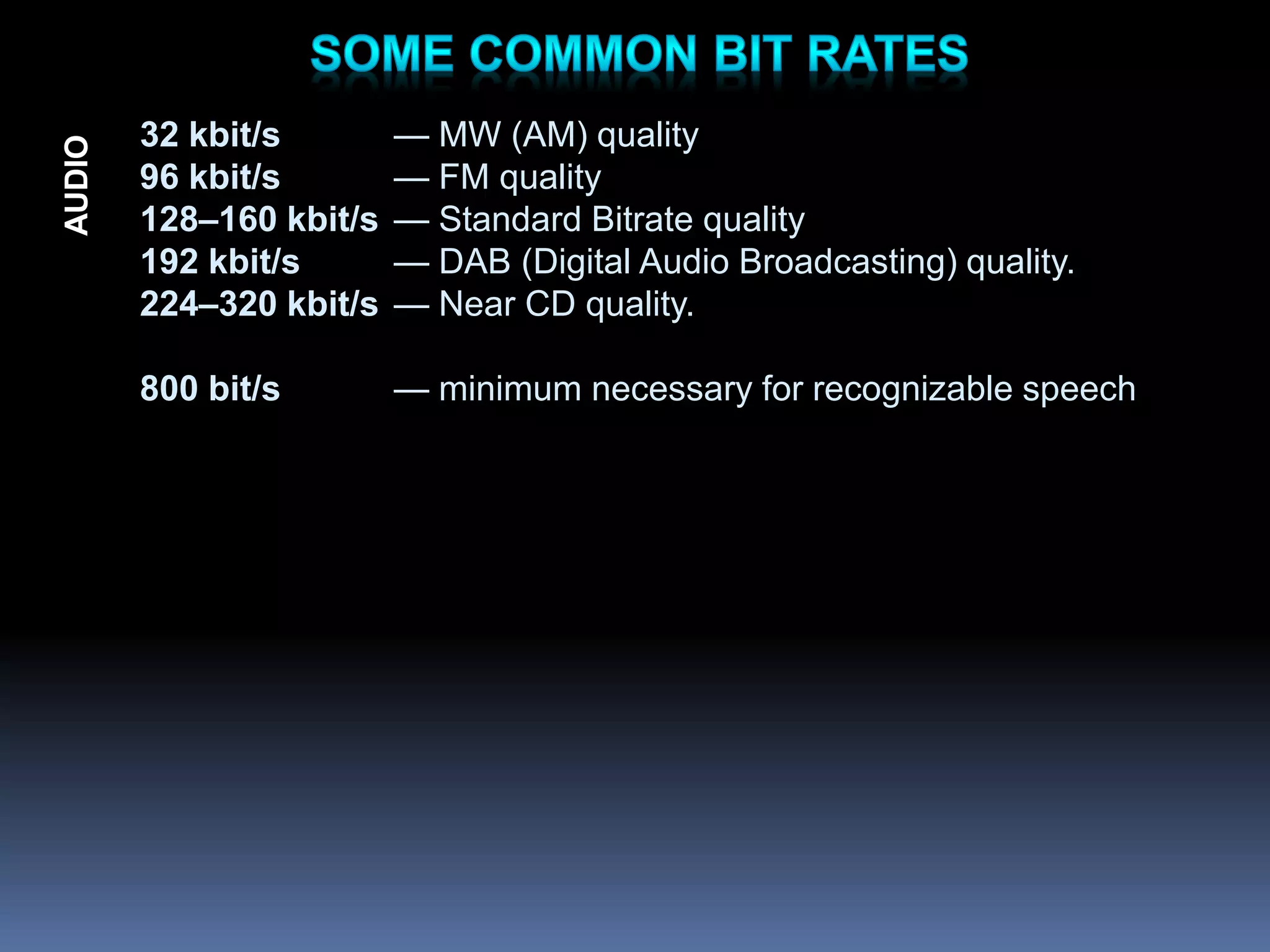 32 kbit/s — MW (AM) quality
96 kbit/s — FM quality
128–160 kbit/s — Standard Bitrate quality
192 kbit/s — DAB (Digital Audio Broadcasting) quality.
224–320 kbit/s — Near CD quality.
800 bit/s — minimum necessary for recognizable speech
AUDIO
 