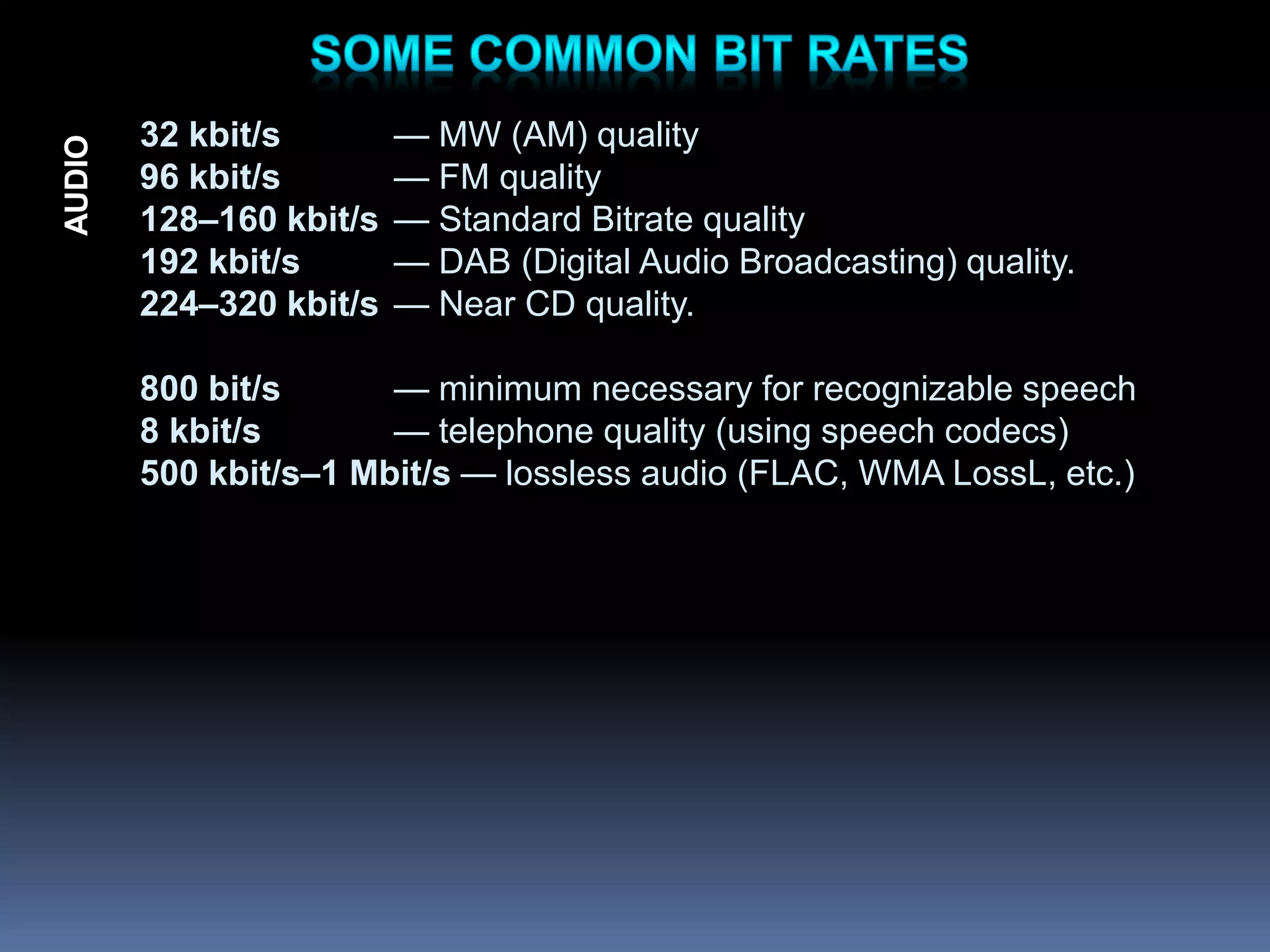 32 kbit/s — MW (AM) quality
96 kbit/s — FM quality
128–160 kbit/s — Standard Bitrate quality
192 kbit/s — DAB (Digital Audio Broadcasting) quality.
224–320 kbit/s — Near CD quality.
800 bit/s — minimum necessary for recognizable speech
8 kbit/s — telephone quality (using speech codecs)
500 kbit/s–1 Mbit/s — lossless audio (FLAC, WMA LossL, etc.)
AUDIO
 