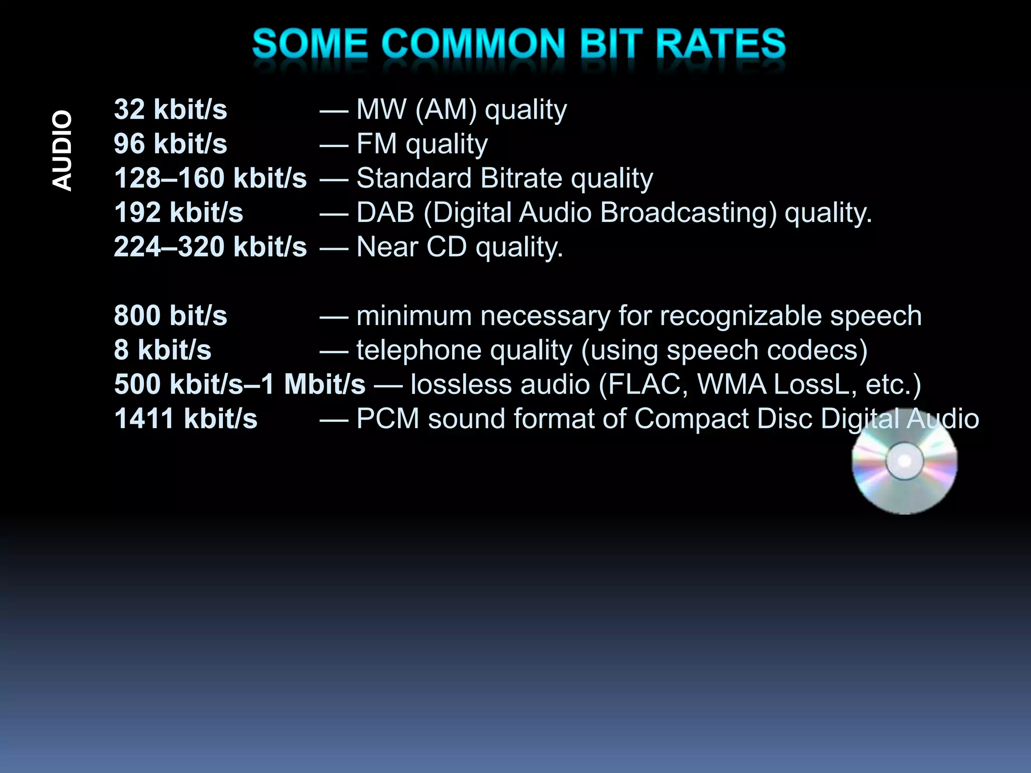 32 kbit/s — MW (AM) quality
96 kbit/s — FM quality
128–160 kbit/s — Standard Bitrate quality
192 kbit/s — DAB (Digital Audio Broadcasting) quality.
224–320 kbit/s — Near CD quality.
800 bit/s — minimum necessary for recognizable speech
8 kbit/s — telephone quality (using speech codecs)
500 kbit/s–1 Mbit/s — lossless audio (FLAC, WMA LossL, etc.)
1411 kbit/s — PCM sound format of Compact Disc Digital Audio
AUDIO
 