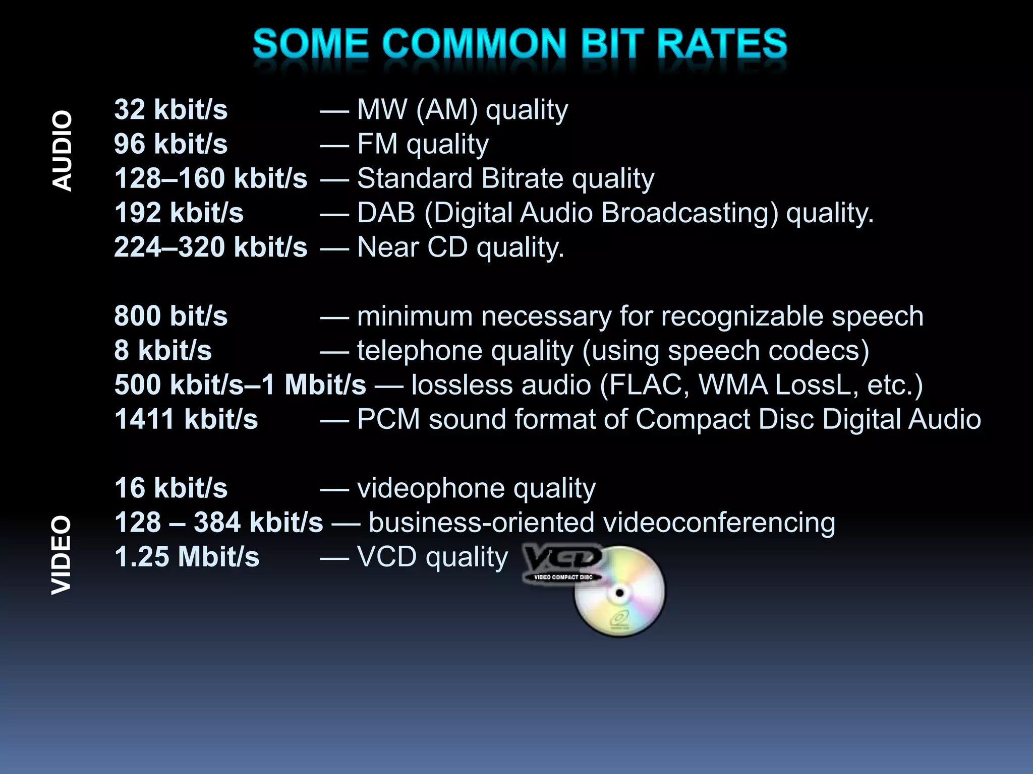32 kbit/s — MW (AM) quality
96 kbit/s — FM quality
128–160 kbit/s — Standard Bitrate quality
192 kbit/s — DAB (Digital Audio Broadcasting) quality.
224–320 kbit/s — Near CD quality.
800 bit/s — minimum necessary for recognizable speech
8 kbit/s — telephone quality (using speech codecs)
500 kbit/s–1 Mbit/s — lossless audio (FLAC, WMA LossL, etc.)
1411 kbit/s — PCM sound format of Compact Disc Digital Audio
16 kbit/s — videophone quality
128 – 384 kbit/s — business-oriented videoconferencing
1.25 Mbit/s — VCD quality
VIDEO
AUDIO
 
