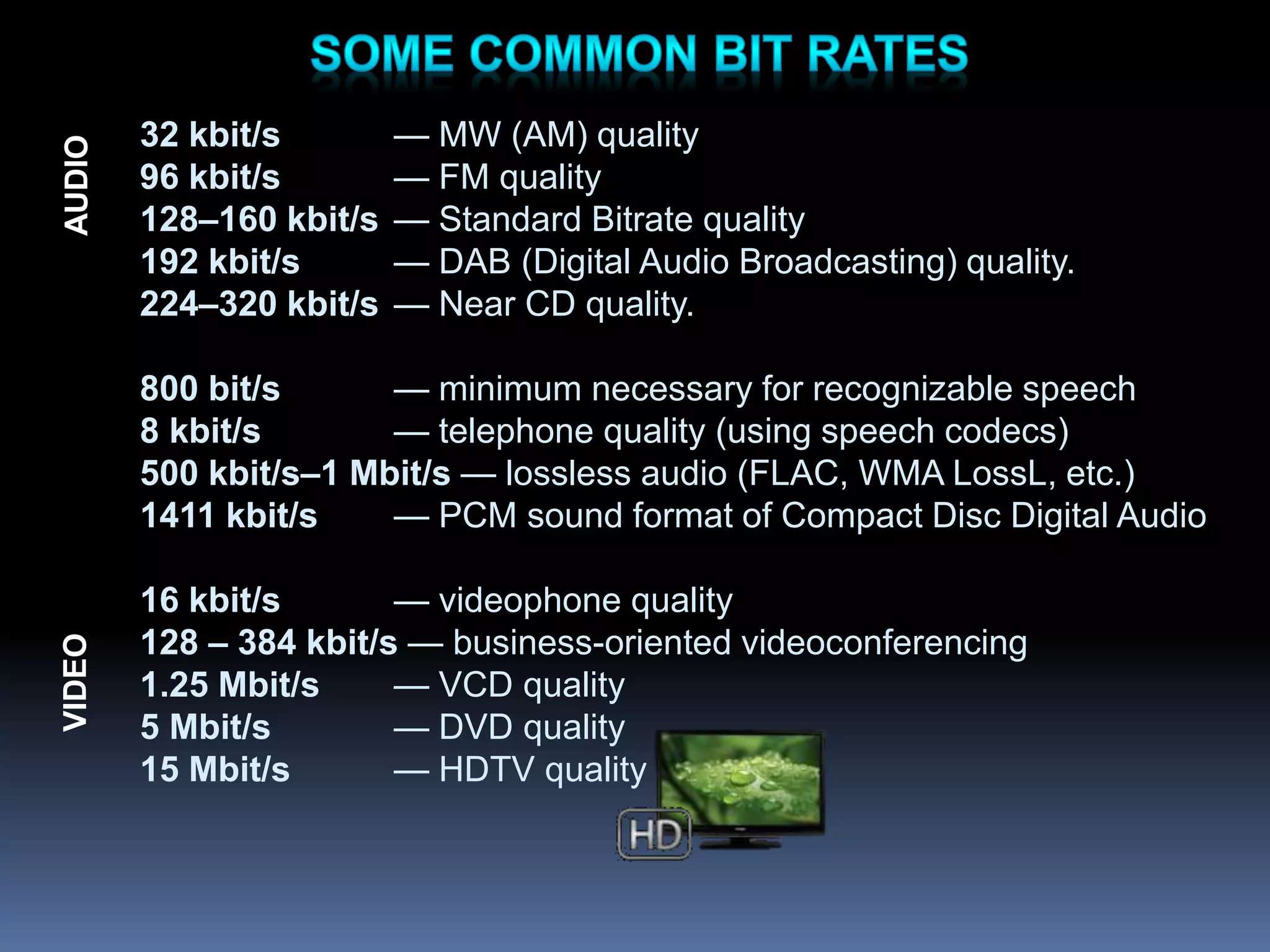32 kbit/s — MW (AM) quality
96 kbit/s — FM quality
128–160 kbit/s — Standard Bitrate quality
192 kbit/s — DAB (Digital Audio Broadcasting) quality.
224–320 kbit/s — Near CD quality.
800 bit/s — minimum necessary for recognizable speech
8 kbit/s — telephone quality (using speech codecs)
500 kbit/s–1 Mbit/s — lossless audio (FLAC, WMA LossL, etc.)
1411 kbit/s — PCM sound format of Compact Disc Digital Audio
16 kbit/s — videophone quality
128 – 384 kbit/s — business-oriented videoconferencing
1.25 Mbit/s — VCD quality
5 Mbit/s — DVD quality
15 Mbit/s — HDTV quality
VIDEO
AUDIO
 