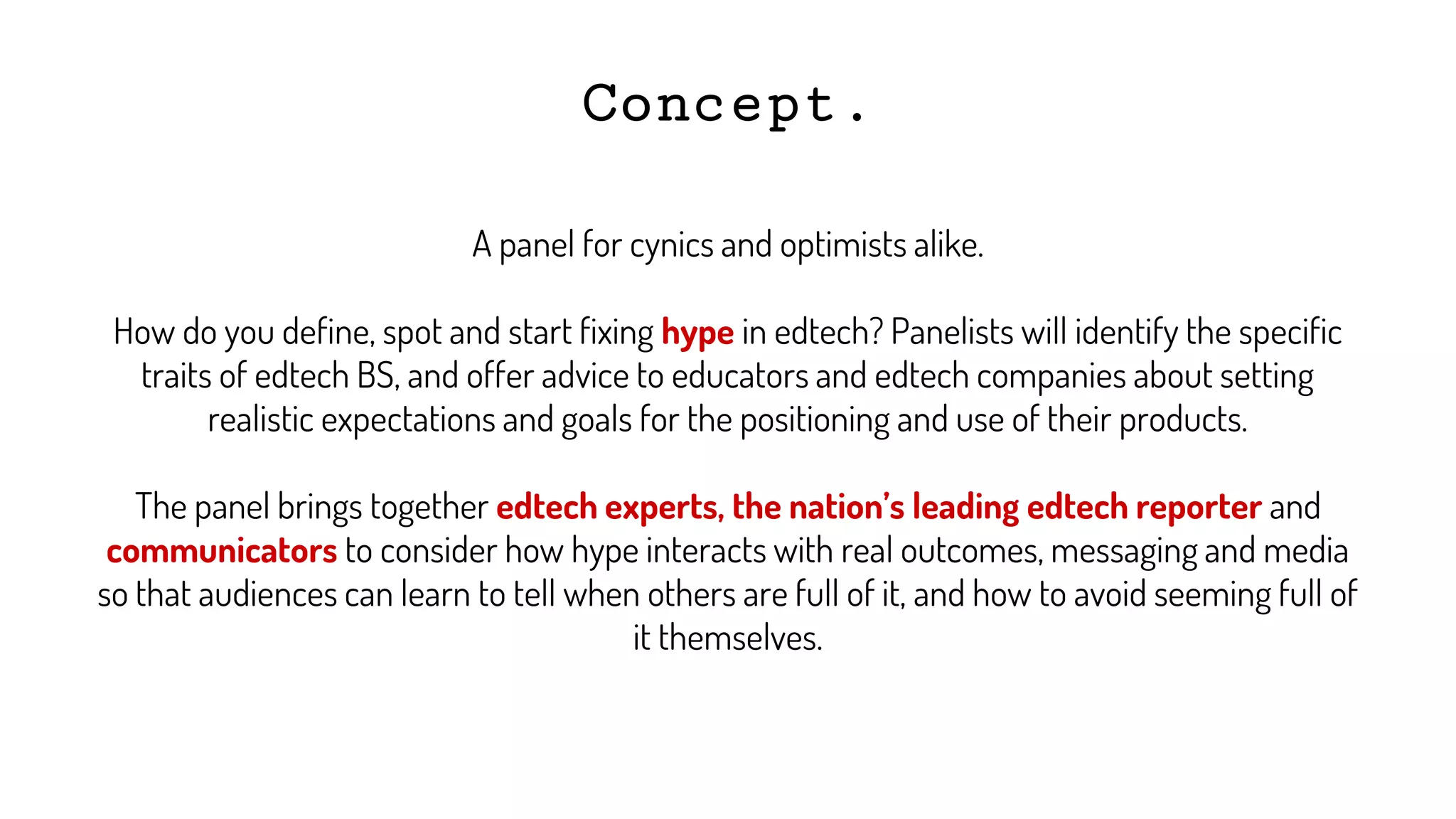 Concept.
A panel for cynics and optimists alike.
How do you define, spot and start fixing hype in edtech? Panelists will identify the specific
traits of edtech BS, and offer advice to educators and edtech companies about setting
realistic expectations and goals for the positioning and use of their products.
The panel brings together edtech experts, the nation’s leading edtech reporter and
communicators to consider how hype interacts with real outcomes, messaging and media
so that audiences can learn to tell when others are full of it, and how to avoid seeming full of
it themselves.
 
