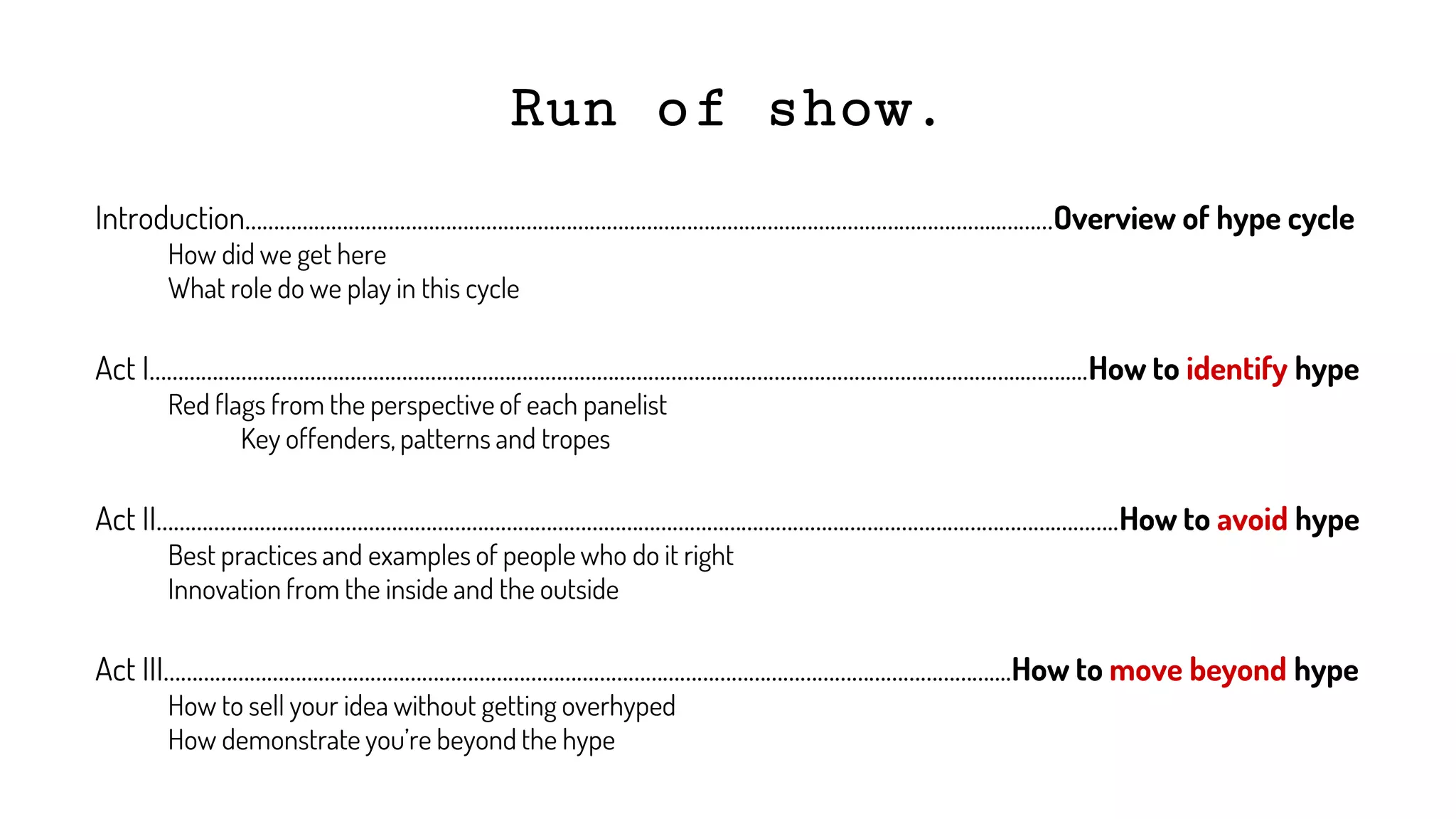 Run of show.
Introduction…………………………………………………………………………………………………………………...………Overview of hype cycle
How did we get here
What role do we play in this cycle
Act I……………………………………………………………………………………………………………………………………...…….....How to identify hype
Red flags from the perspective of each panelist
Key offenders, patterns and tropes
Act II………………………………………………………………………………………………………………………………………….………..How to avoid hype
Best practices and examples of people who do it right
Innovation from the inside and the outside
Act III………………………………………………………………………………………………………………………………....How to move beyond hype
How to sell your idea without getting overhyped
How demonstrate you’re beyond the hype
 