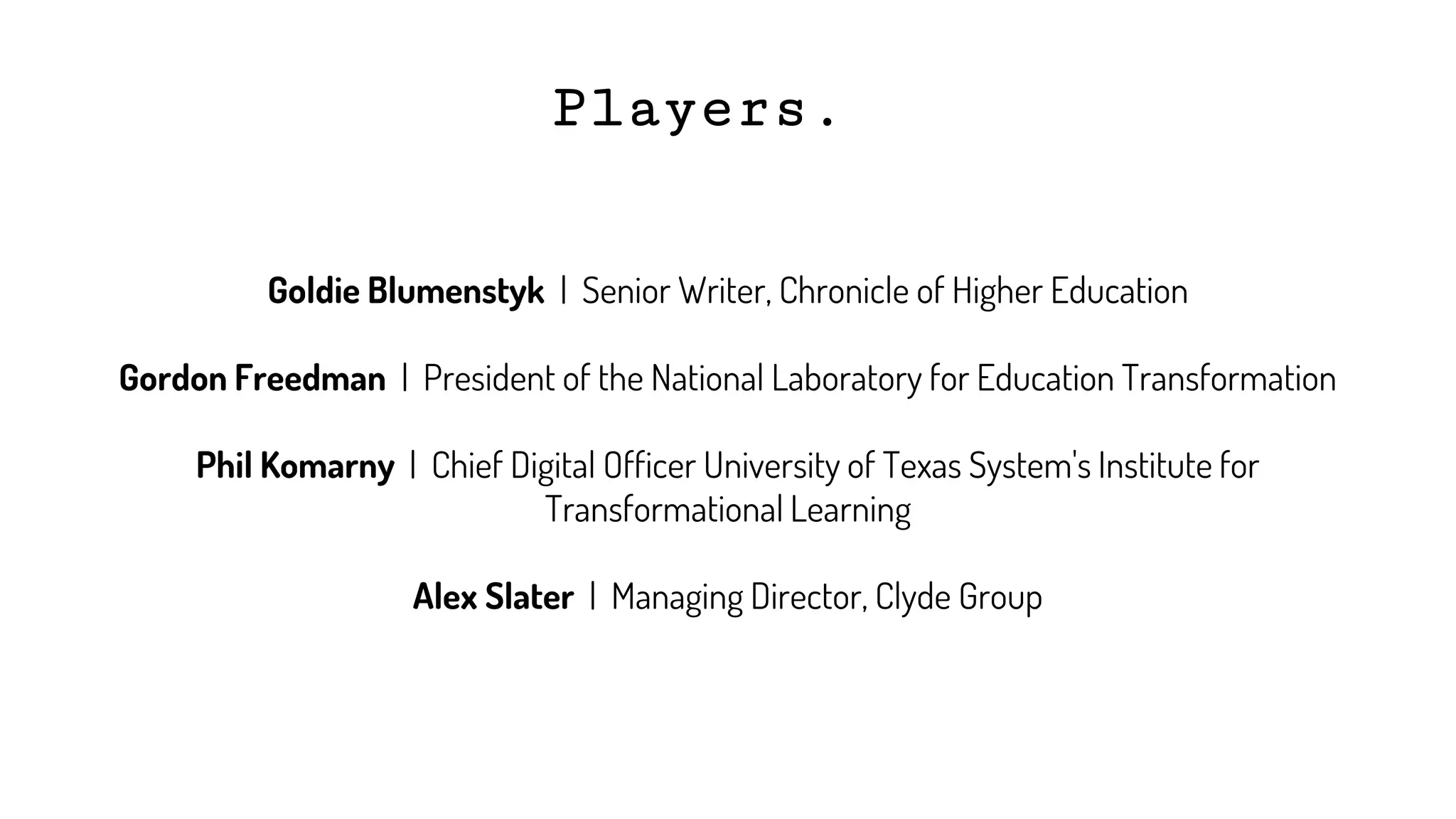 Players.
Goldie Blumenstyk | Senior Writer, Chronicle of Higher Education
Gordon Freedman | President of the National Laboratory for Education Transformation
Phil Komarny | Chief Digital Officer University of Texas System's Institute for
Transformational Learning
Alex Slater | Managing Director, Clyde Group
 