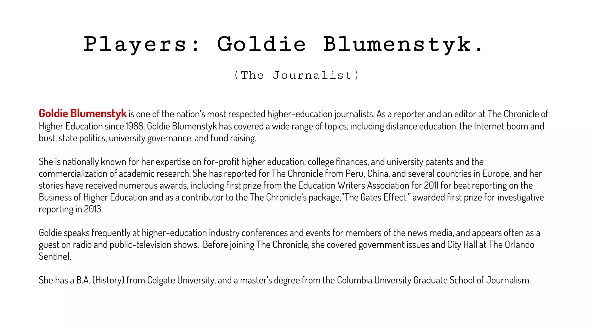 Players: Goldie Blumenstyk.
(The Journalist)
Goldie Blumenstyk is one of the nation’s most respected higher-education journalists. As a reporter and an editor at The Chronicle of
Higher Education since 1988, Goldie Blumenstyk has covered a wide range of topics, including distance education, the Internet boom and
bust, state politics, university governance, and fund raising.
She is nationally known for her expertise on for-profit higher education, college finances, and university patents and the
commercialization of academic research. She has reported for The Chronicle from Peru, China, and several countries in Europe, and her
stories have received numerous awards, including first prize from the Education Writers Association for 2011 for beat reporting on the
Business of Higher Education and as a contributor to the The Chronicle‘s package,”The Gates Effect,” awarded first prize for investigative
reporting in 2013.
Goldie speaks frequently at higher-education industry conferences and events for members of the news media, and appears often as a
guest on radio and public-television shows. Before joining The Chronicle, she covered government issues and City Hall at The Orlando
Sentinel.
She has a B.A. (History) from Colgate University, and a master’s degree from the Columbia University Graduate School of Journalism.
 