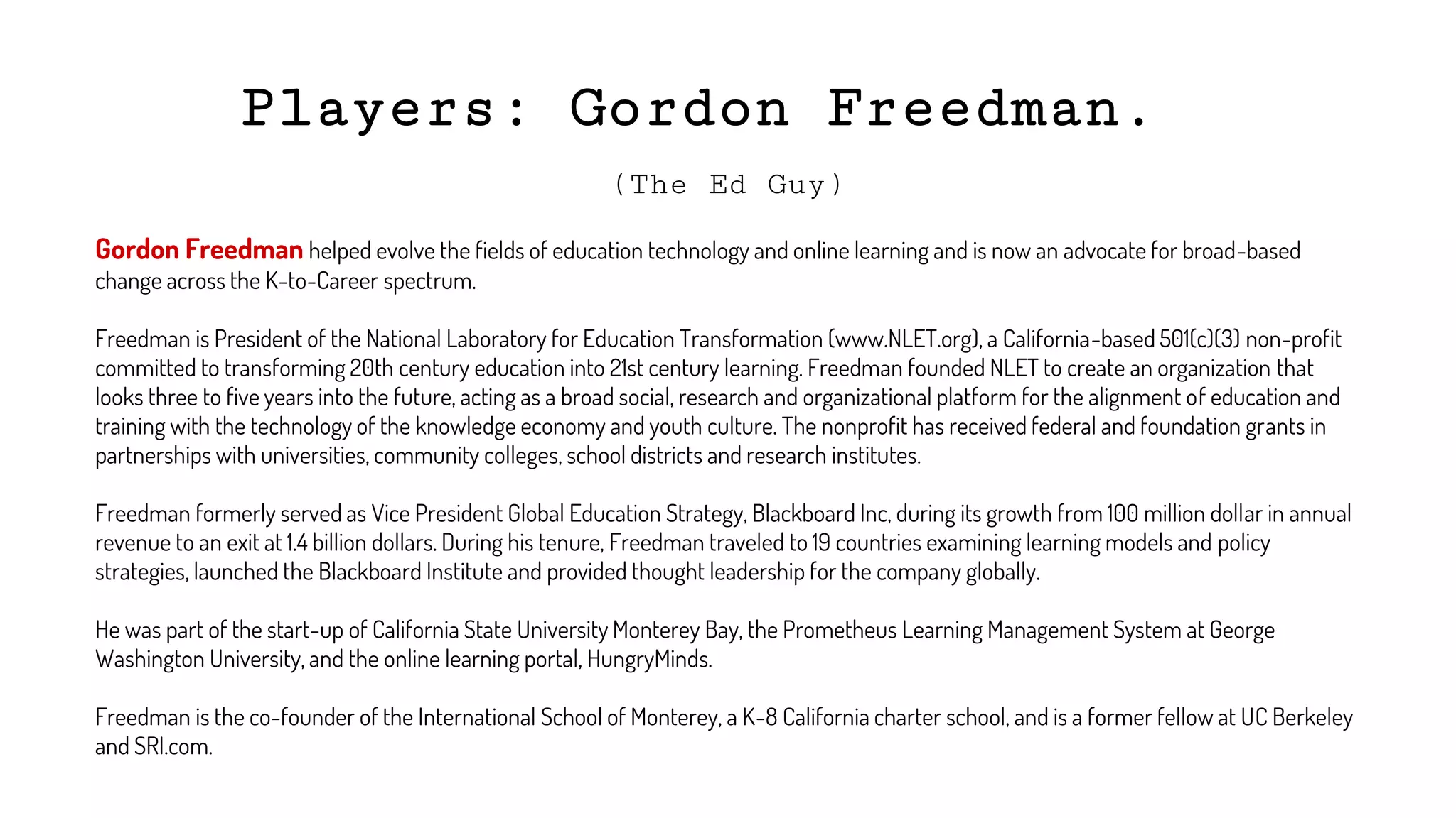 Players: Gordon Freedman.
(The Ed Guy)
Gordon Freedman helped evolve the fields of education technology and online learning and is now an advocate for broad-based
change across the K-to-Career spectrum.
Freedman is President of the National Laboratory for Education Transformation (www.NLET.org), a California-based 501(c)(3) non-profit
committed to transforming 20th century education into 21st century learning. Freedman founded NLET to create an organization that
looks three to five years into the future, acting as a broad social, research and organizational platform for the alignment of education and
training with the technology of the knowledge economy and youth culture. The nonprofit has received federal and foundation grants in
partnerships with universities, community colleges, school districts and research institutes.
Freedman formerly served as Vice President Global Education Strategy, Blackboard Inc, during its growth from 100 million dollar in annual
revenue to an exit at 1.4 billion dollars. During his tenure, Freedman traveled to 19 countries examining learning models and policy
strategies, launched the Blackboard Institute and provided thought leadership for the company globally.
He was part of the start-up of California State University Monterey Bay, the Prometheus Learning Management System at George
Washington University, and the online learning portal, HungryMinds.
Freedman is the co-founder of the International School of Monterey, a K-8 California charter school, and is a former fellow at UC Berkeley
and SRI.com.
 