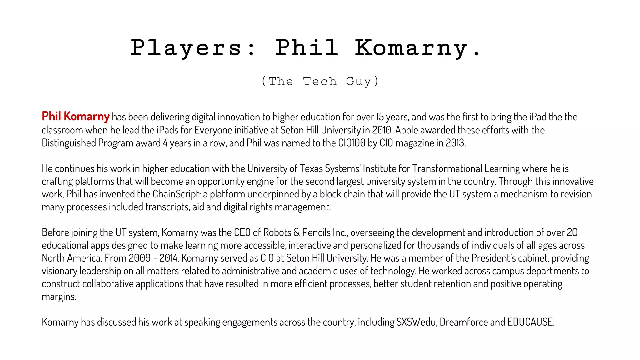 Players: Phil Komarny.
(The Tech Guy)
Phil Komarny has been delivering digital innovation to higher education for over 15 years, and was the first to bring the iPad the the
classroom when he lead the iPads for Everyone initiative at Seton Hill University in 2010. Apple awarded these efforts with the
Distinguished Program award 4 years in a row, and Phil was named to the CIO100 by CIO magazine in 2013.
He continues his work in higher education with the University of Texas Systems' Institute for Transformational Learning where he is
crafting platforms that will become an opportunity engine for the second largest university system in the country. Through this innovative
work, Phil has invented the ChainScript: a platform underpinned by a block chain that will provide the UT system a mechanism to revision
many processes included transcripts, aid and digital rights management.
Before joining the UT system, Komarny was the CEO of Robots & Pencils Inc., overseeing the development and introduction of over 20
educational apps designed to make learning more accessible, interactive and personalized for thousands of individuals of all ages across
North America. From 2009 - 2014, Komarny served as CIO at Seton Hill University. He was a member of the President’s cabinet, providing
visionary leadership on all matters related to administrative and academic uses of technology. He worked across campus departments to
construct collaborative applications that have resulted in more efficient processes, better student retention and positive operating
margins.
Komarny has discussed his work at speaking engagements across the country, including SXSWedu, Dreamforce and EDUCAUSE.
 