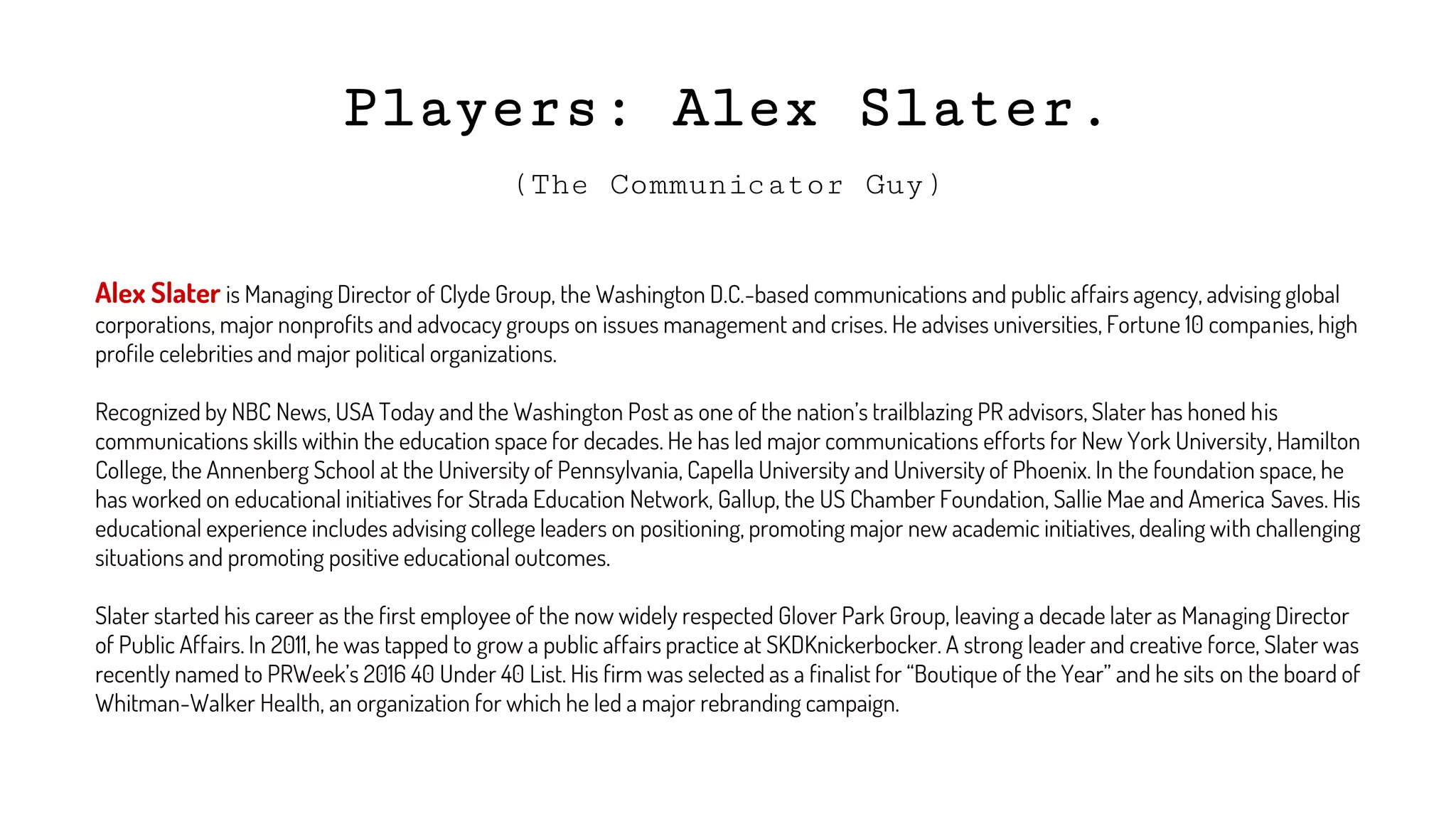 Players: Alex Slater.
Alex Slater is Managing Director of Clyde Group, the Washington D.C.-based communications and public affairs agency, advising global
corporations, major nonprofits and advocacy groups on issues management and crises. He advises universities, Fortune 10 companies, high
profile celebrities and major political organizations.
Recognized by NBC News, USA Today and the Washington Post as one of the nation’s trailblazing PR advisors, Slater has honed his
communications skills within the education space for decades. He has led major communications efforts for New York University, Hamilton
College, the Annenberg School at the University of Pennsylvania, Capella University and University of Phoenix. In the foundation space, he
has worked on educational initiatives for Strada Education Network, Gallup, the US Chamber Foundation, Sallie Mae and America Saves. His
educational experience includes advising college leaders on positioning, promoting major new academic initiatives, dealing with challenging
situations and promoting positive educational outcomes.
Slater started his career as the first employee of the now widely respected Glover Park Group, leaving a decade later as Managing Director
of Public Affairs. In 2011, he was tapped to grow a public affairs practice at SKDKnickerbocker. A strong leader and creative force, Slater was
recently named to PRWeek’s 2016 40 Under 40 List. His firm was selected as a finalist for “Boutique of the Year” and he sits on the board of
Whitman-Walker Health, an organization for which he led a major rebranding campaign.
(The Communicator Guy)
 