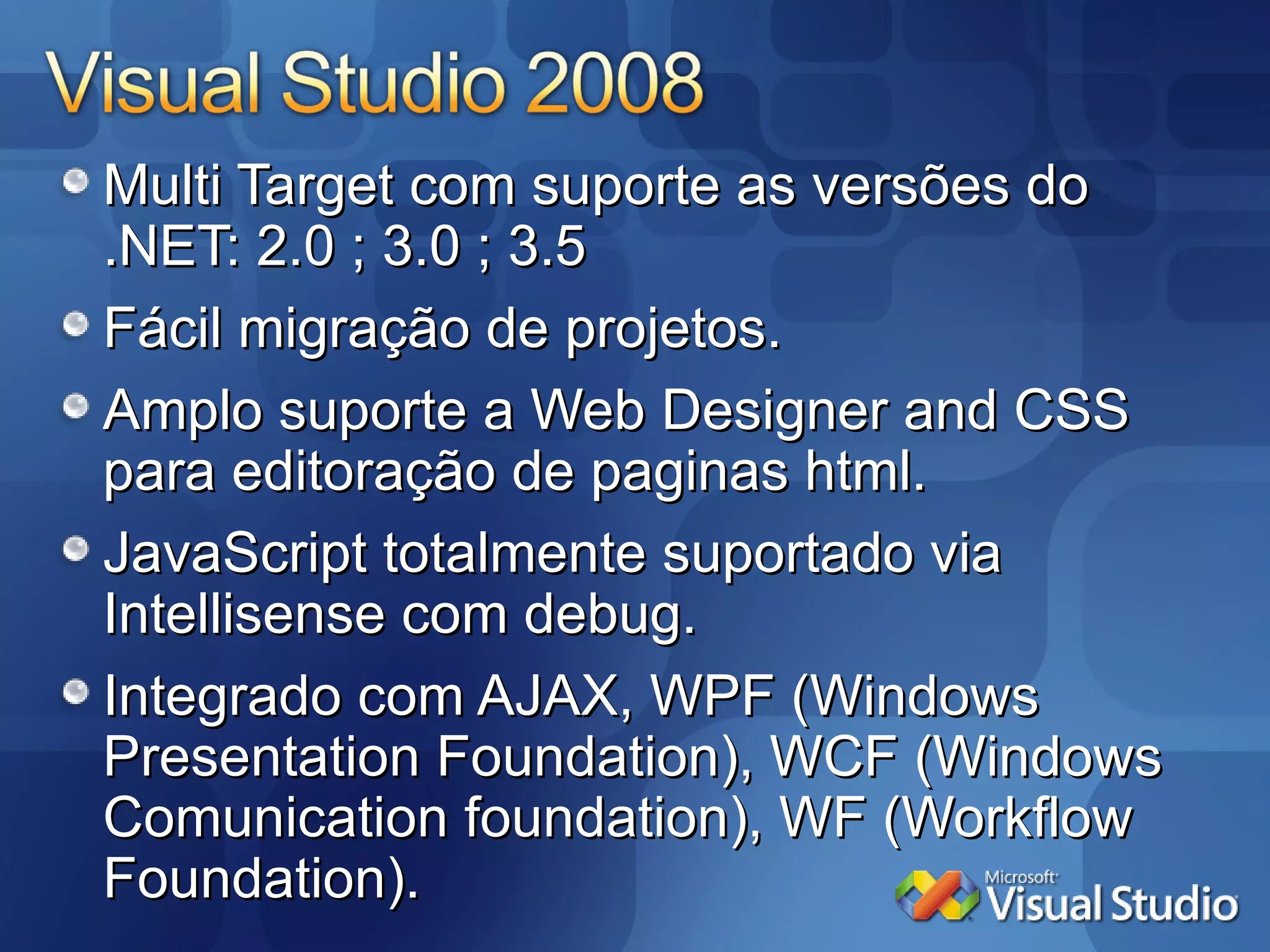 Multi Target com suporte as versões do .NET: 2.0 ; 3.0 ; 3.5 Fácil migração de projetos. Amplo suporte a Web Designer and CSS  para editoração de paginas html. JavaScript totalmente suportado via Intellisense com debug. Integrado com AJAX, WPF (Windows Presentation Foundation), WCF (Windows Comunication foundation), WF (Workflow Foundation).  