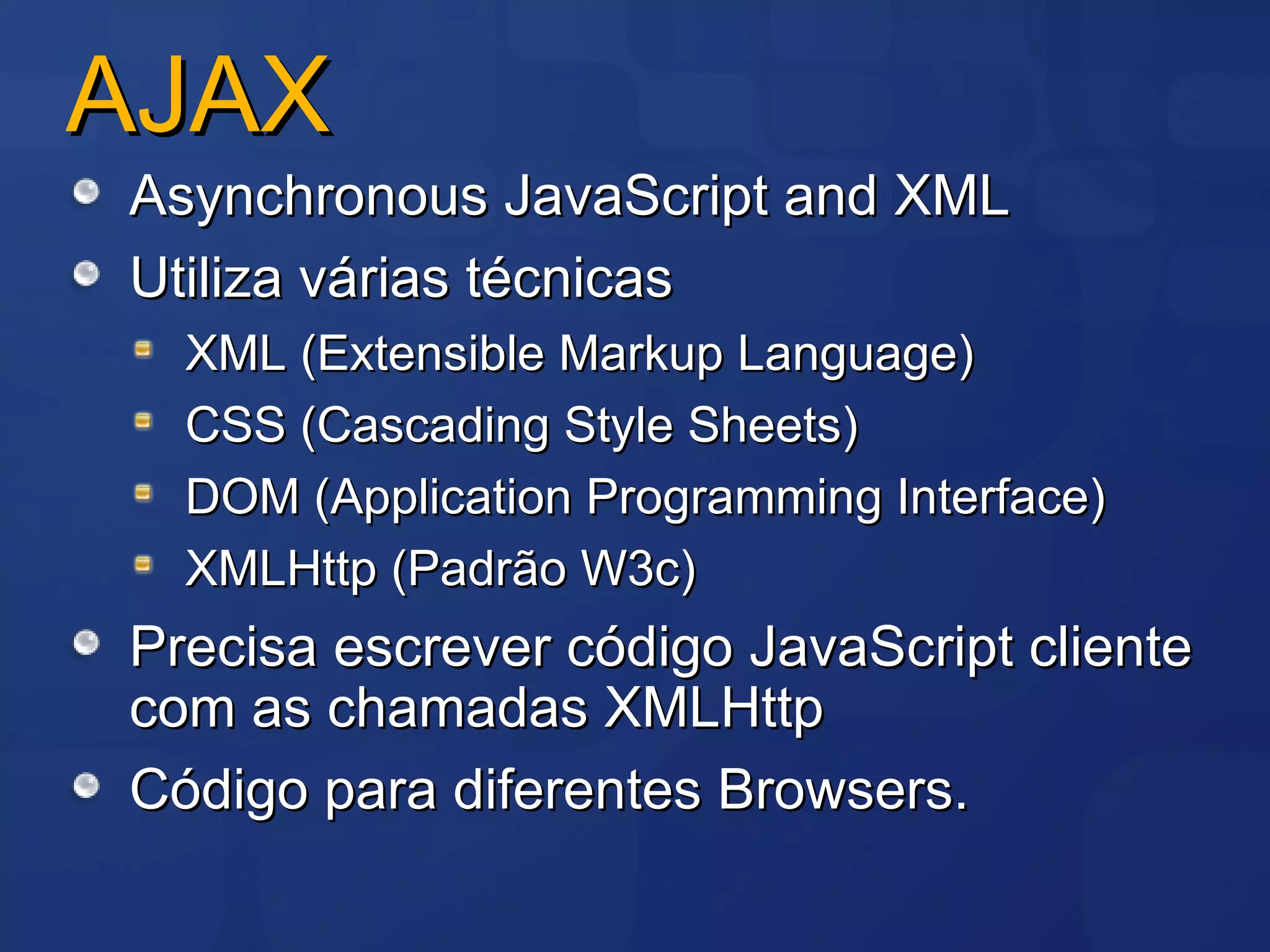 AJAX Asynchronous JavaScript and XML  Utiliza várias técnicas XML (Extensible Markup Language) CSS (Cascading Style Sheets) DOM (Application Programming Interface) XMLHttp (Padrão W3c) Precisa escrever código JavaScript cliente com as chamadas XMLHttp Código para diferentes Browsers. 