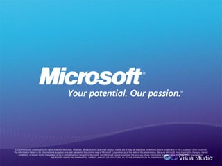 © 2009 Microsoft Corporation. All rights reserved. Microsoft, Windows, Windows Vista and other product names are or may be registered trademarks and/or trademarks in the U.S. and/or other countries.
The information herein is for informational purposes only and represents the current view of Microsoft Corporation as of the date of this presentation. Because Microsoft must respond to changing market
     conditions, it should not be interpreted to be a commitment on the part of Microsoft, and Microsoft cannot guarantee the accuracy of any information provided after the date of this presentation.
                                         MICROSOFT MAKES NO WARRANTIES, EXPRESS, IMPLIED OR STATUTORY, AS TO THE INFORMATION IN THIS PRESENTATION.
 