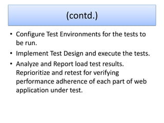 (contd.)
• Configure Test Environments for the tests to
  be run.
• Implement Test Design and execute the tests.
• Analyze and Report load test results.
  Reprioritize and retest for verifying
  performance adherence of each part of web
  application under test.
 