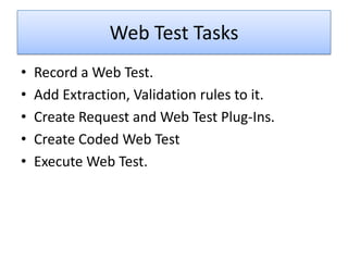 Web Test Tasks
•   Record a Web Test.
•   Add Extraction, Validation rules to it.
•   Create Request and Web Test Plug-Ins.
•   Create Coded Web Test
•   Execute Web Test.
 