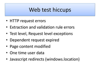 Web test hiccups
•   HTTP request errors
•   Extraction and validation rule errors
•   Test level, Request level exceptions
•   Dependent request expired
•   Page content modified
•   One time user data
•   Javascript redirects (windows.location)
 