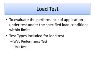 Load Test
• To evaluate the performance of application
  under test under the specified load conditions
  within limits.
• Test Types included for load test
  – Web Performance Test
  – Unit Test
 